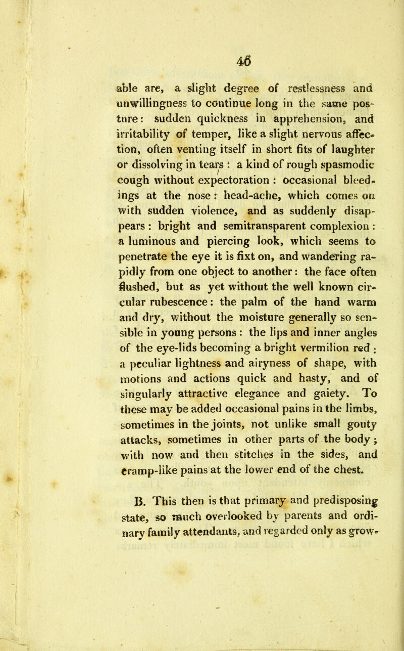 able are, a slight degree of restlessness and unwillingness to continue long in the same pos- ture : sudden quickness in apprehension, and irritability of temper, like a slight nervous affec* tion, often venting itself in short fits of laughter or dissolving in tears i a kind of rough spasmodic cough without expectoration : occasional bleed- ings at the nose: head-ache, which comes on with sudden violence, and as suddenly disap- pears : bright and semitransparent complexion : a luminous and piercing look, which seems to penetrate the eye it is fixt on, and wandering ra- pidly from one object to another: the face often flushed, but as yet without the well known cir- cular rubescence: the palm of the hand warm and dry, without the moisture generally so sen- sible in young persons : the lips and inner angles of the eye-lids becoming a bright vermilion red : a peculiar lightness and airyness of shape, with motions and actions quick and hasty, and of singularly attractive elegance and gaiety. To these may be added occasional pains in the limbs, sometimes in the joints, not unlike small gouty attacks, sometimes in other parts of the body y with now and then stitches in the sides, and eramp-like pains at the lower end of the chest B. This then is that primary and predisposing state, so much overlooked by parents and ordi- nary family attendants, and regarded only as grow-