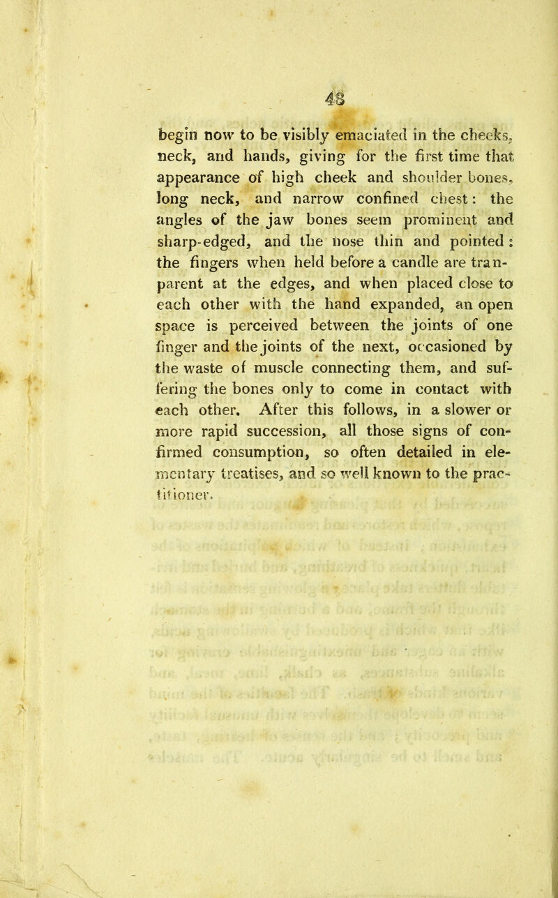 begin now to be visibly emaciated in the cheeks, neck, and hands, giving for the first time that appearance of high cheek and shoulder bones long neck, and narrow confined chest: the angles of the jaw bones seem prominent and sharp-edged, and the nose thin and pointed : the fingers when held before a candle are tran- parent at the edges, and when placed close to each other with the hand expanded, an open space is perceived between the joints of one finger and the joints of the next, oc casioned by the waste of muscle connecting them, and suf- fering the bones only to come in contact with each other. After this follows, in a slower or more rapid succession, all those signs of con- firmed consumption, so often detailed in ele- mentary treatises, and so well known to the prac- titioner,