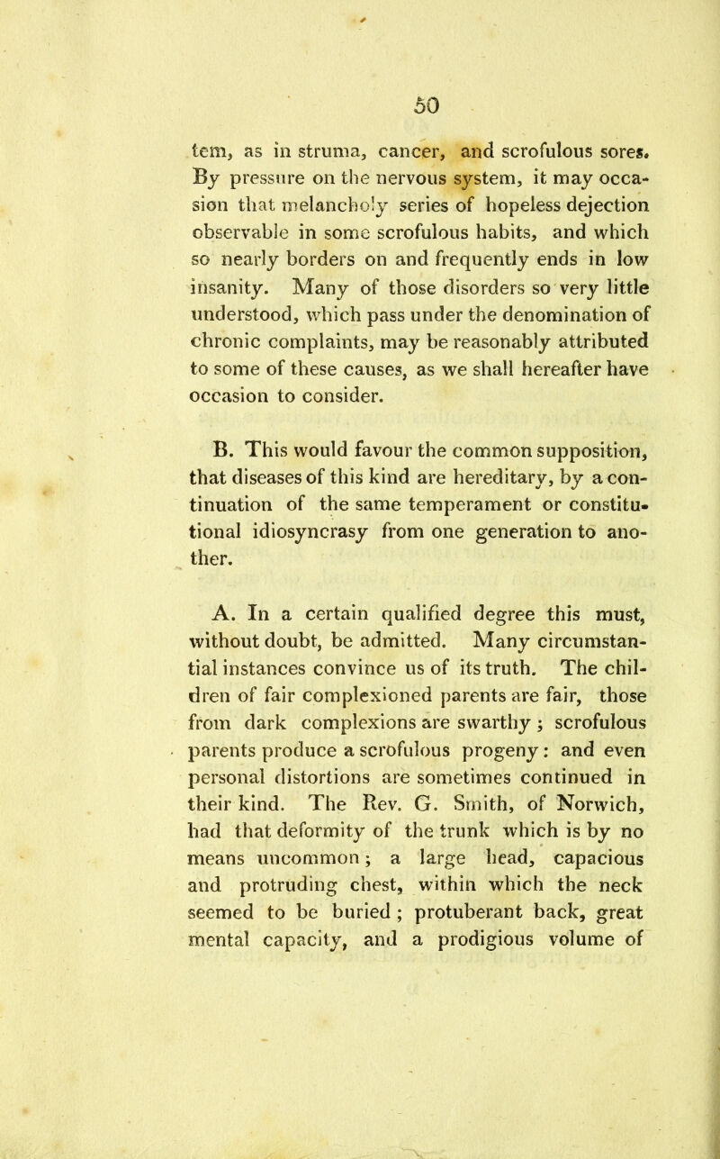 tern, as in struma,, cancer, and scrofulous sores. By pressure on the nervous system, it may occa- sion that melancholy series of hopeless dejection observable in some scrofulous habits, and which so nearly borders on and frequently ends in low insanity. Many of those disorders so very little understood, which pass under the denomination of chronic complaints, may be reasonably attributed to some of these causes, as we shall hereafter have occasion to consider. B. This would favour the common supposition, that diseases of this kind are hereditary, by a con- tinuation of the same temperament or constitu- tional idiosyncrasy from one generation to ano- ther. A. In a certain qualified degree this must, without doubt, be admitted. Many circumstan- tial instances convince us of its truth. The chil- dren of fair complexioned parents are fair, those from dark complexions are swarthy ; scrofulous parents produce a scrofulous progeny: and even personal distortions are sometimes continued in their kind. The Rev. G. Smith, of Norwich, had that deformity of the trunk which is by no means uncommon; a large head, capacious and protruding chest, within which the neck seemed to be buried ; protuberant back, great mental capacity, and a prodigious volume of