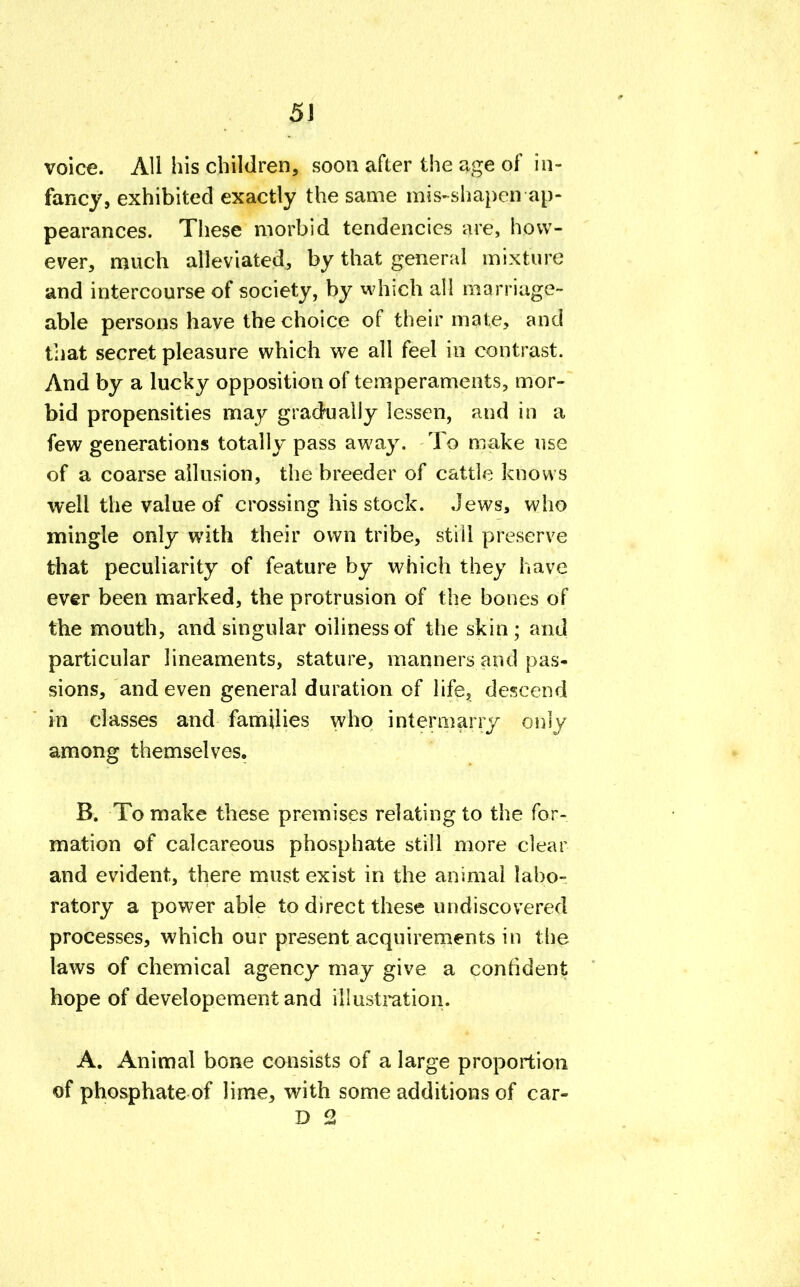 voice. All his children, soon after the age of in- fancy, exhibited exactly the same mis-shapen ap- pearances. These morbid tendencies are, how- ever, much alleviated, by that general mixture and intercourse of society, by which all marriage- able persons have the choice of their mate, and that secret pleasure which we all feel in contrast. And by a lucky opposition of temperaments, mor- bid propensities may gradually lessen, and in a few generations totally pass away. To make use of a coarse allusion, the breeder of cattle knows well the value of crossing his stock. Jews, who mingle only with their own tribe, stiil preserve that peculiarity of feature by which they have ever been marked, the protrusion of the bones of the mouth, and singular oilinessof the skin; and particular lineaments, stature, manners and pas- sions, and even general duration of life, descend in classes and families who intermarry only among themselves. B. To make these premises relating to the for- mation of calcareous phosphate still more clear and evident, there must exist in the animal labo- ratory a power able to direct these undiscovered processes, which our present acquirements in the laws of chemical agency may give a confident hope of developement and illustration. A. Animal bone consists of a large proportion of phosphate of lime, with some additions of car- D 2