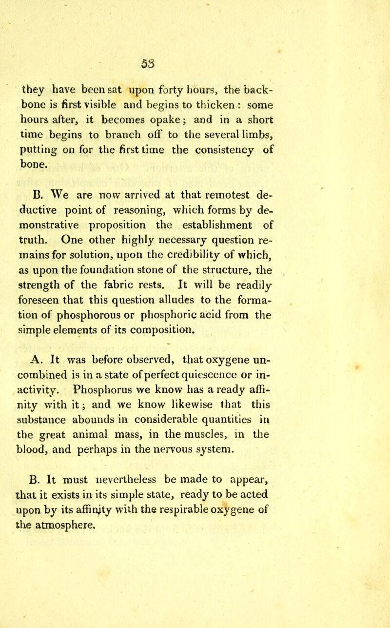 they have been sat upon forty hours, the back- bone is first visible and begins to thicken : some hours after, it becomes opake; and in a short time begins to branch off to the several limbs, putting on for the first time the consistency of bone. B. We are now arrived at that remotest de- ductive point of reasoning, which forms by de- monstrative proposition the establishment of truth. One other highly necessary question re- mains for solution, upon the credibility of which, as upon the foundation stone of the structure, the strength of the fabric rests. It will be readily foreseen that this question alludes to the forma- tion of phosphorous or phosphoric acid from the simple elements of its composition. A. It was before observed, that oxygene un- combined is in a state of perfect quiescence or in- activity. Phosphorus we know has a ready affi- nity with it; and we know likewise that this substance abounds in considerable quantities in the great animal mass, in the muscles, in the blood, and perhaps in the nervous system. B. It must nevertheless be rnade to appear, that it exists in its simple state, ready to be acted upon by its affinity with the respirable oxygene of the atmosphere.