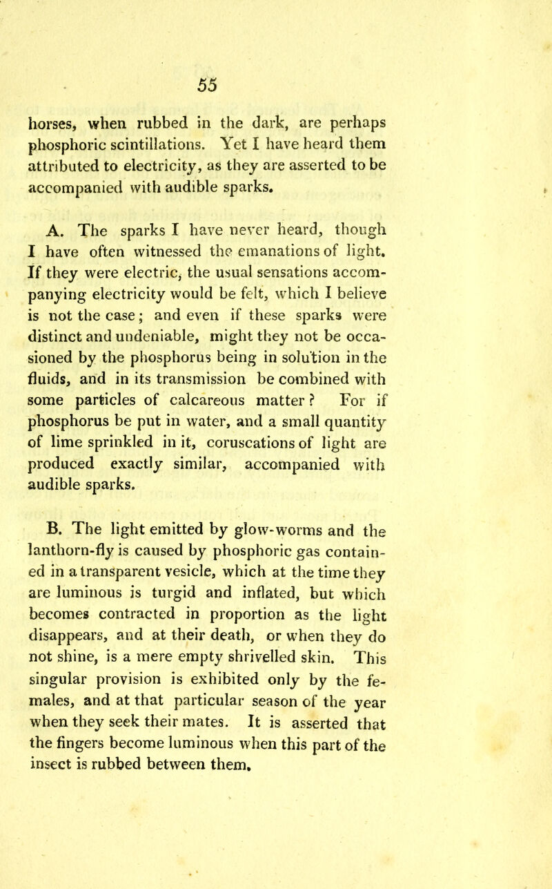 horses, when rubbed in the dark, are perhaps phosphoric scintillations. Yet I have heard them attributed to electricity, as they are asserted to be accompanied with audible sparks. A. The sparks I have never heard, though I have often witnessed the emanations of light. If they were electric, the usual sensations accom- panying electricity would be felt, which I believe is not the case; and even if these sparks were distinct and undeniable, might they not be occa- sioned by the phosphorus being in solution in the fluids, and in its transmission be combined with some particles of calcareous matter ? For if phosphorus be put in water, and a small quantity of lime sprinkled in it, coruscations of light are produced exactly similar, accompanied with audible sparks. B. The light emitted by glow-worms and the lanthorn-fly is caused by phosphoric gas contain- ed in a transparent vesicle, which at the time they are luminous is turgid and inflated, but which becomes contracted in proportion as the light disappears, and at their death, or when they do not shine, is a mere empty shrivelled skin. This singular provision is exhibited only by the fe- males, and at that particular season of the year when they seek their mates. It is asserted that the fingers become luminous when this part of the insect is rubbed between them.