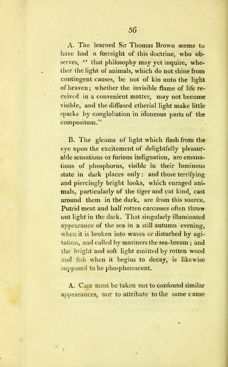 A. The learned Sir Thomas Brown seems to have had a foresight of this doctrine, who ob- serves,  that philosophy may yet inquire, whe- ther the light of animals, which do not shine from contingent causes, be not of kin unto the light of heaven; whether the invisible flame of life re- ceived in a convenient matter, may not become visible, and the diffused etherial light make little sparks by conglobation in idoneous parts of the compositum. B. The gleams of light which flash from the eye upon the excitement of delightfully pleasur- able sensations or furious indignation, are emana- tions of phosphorus, visible in their luminous state in dark places only: and those terrifying and piercingly bright looks, which enraged ani- mals, particularly of the tiger and cat kind, cast around them in the dark, are from this source. Putrid meat and half rotten carcasses often throw out light in the dark. That singularly illuminated appearance of the sea in a still autumn evening, when it is broken into waves or disturbed by agi- tation, and called by mariners the sea-bream ; and the bright and soft light emitted by rotten wood and fish when it begins to decay, is likewise supposed to be phosphorescent. A. Care must be taken not to confound similar appearances, nor to attribute to the same cause