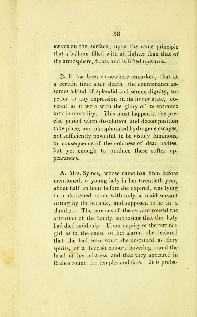 swims on the surface; upon the same principle that a balloon fiilecl with air lighter than that of the atmosphere, floats and is lifted upwards. B. It has been somewhere remarked, that at a certain time after death, the countenance as- sumes a kind of splendid and serene dignity, su- perior to any expression in its living state, co- vered as it were with the glory of its entrance into immortality. This must happen at the pre- cise period when dissolution and decomposition take place, and phosphorated hydrogene escapes, not sufficiently powerful to be visibly luminous, in consequence of the coldness of dead bodies, but yet enough to produce these softer ap- pearances. A. Mrs. Symes, whose name has been before mentioned, a young lady in her twentieth year, about half an hour before she expired, was lying in a darkened room with only a maid-servant sitting by the bedside, and supposed to be in a slumber. The screams of the servant roused the attention of the family, supposing that the lady had died suddenly. Upon inquiry of the terrified girl as to the cause of her alarm, she declared that she had seen what she described as fiery spirits, of a blueish colour, hovering round the head of her mistress, and that they appeared in flashes round the temples and face. It is proba-