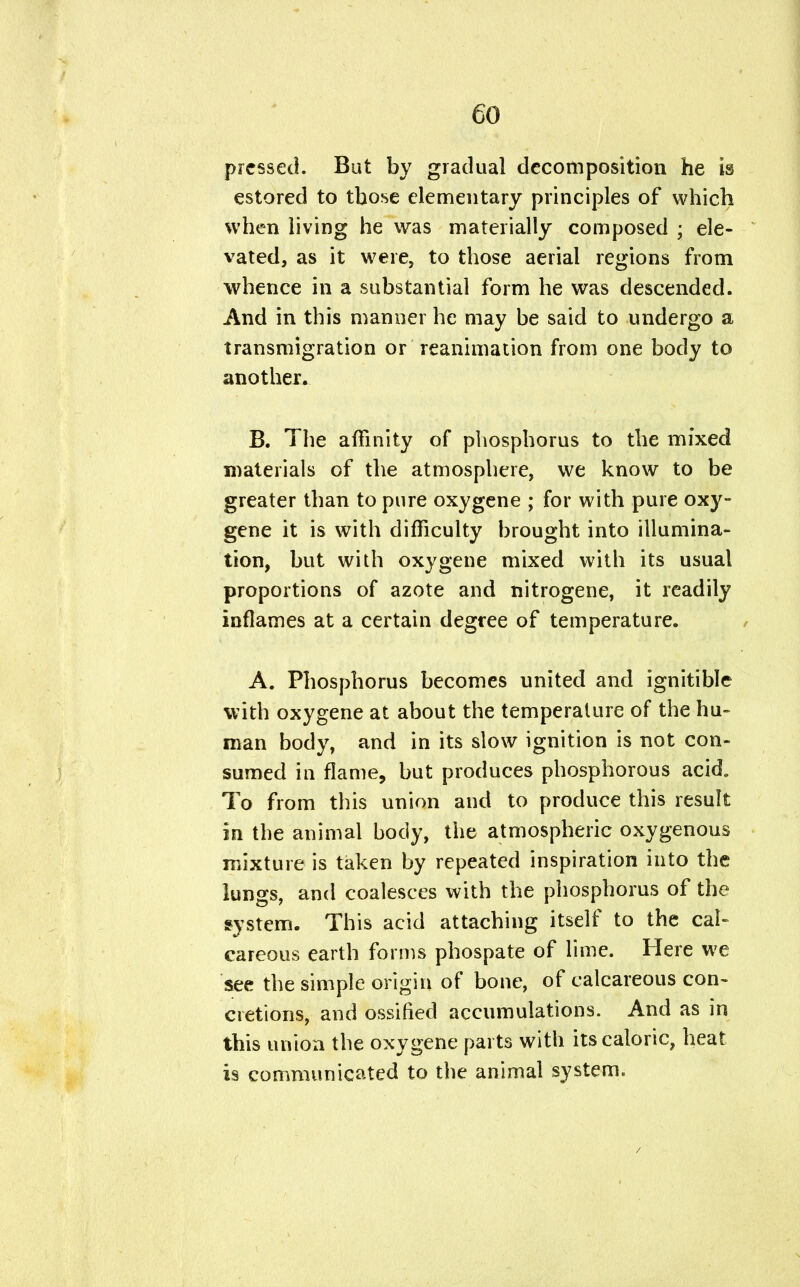 pressed. But by gradual decomposition he is estored to those elementary principles of which when living he was materially composed ; ele- vated, as it were, to those aerial regions from whence in a substantial form he was descended. And in this manner he may be said to undergo a transmigration or reanimation from one body to another. B. The affinity of phosphorus to the mixed materials of the atmosphere, we know to be greater than to pure oxygene ; for with pure oxy- gene it is with difficulty brought into illumina- tion, but with oxygene mixed with its usual proportions of azote and nitrogene, it readily inflames at a certain degree of temperature. A. Phosphorus becomes united and ignitible with oxygene at about the temperature of the hu- man body, and in its slow ignition is not con- sumed in flame, but produces phosphorous acid. To from this union and to produce this result in the animal body, the atmospheric oxygenous mixture is taken by repeated inspiration into the lungs, and coalesces with the phosphorus of the system. This acid attaching itself to the cal- careous earth forms phospate of lime. Here we see the simple origin of bone, of calcareous con- cretions, and ossified accumulations. And as in this union the oxygene parts with its caloric, heat is communicated to the animal system.