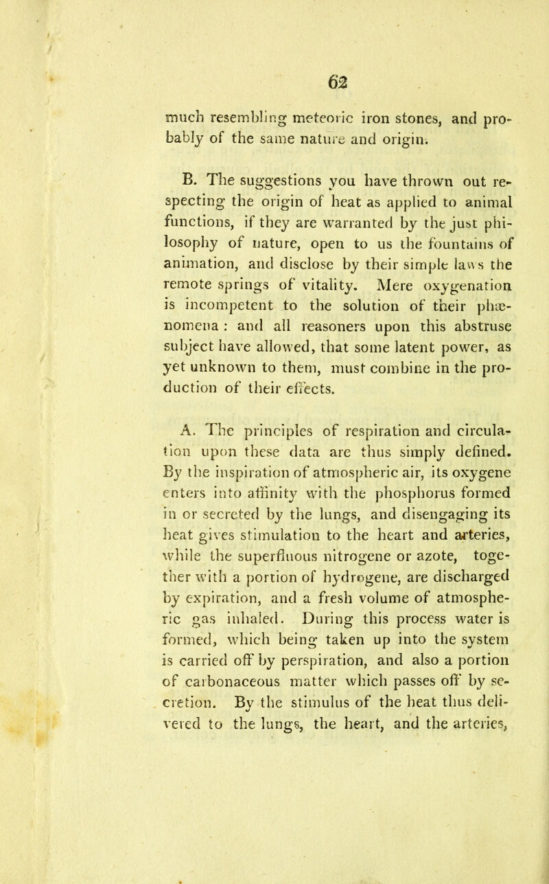 much resembling meteoric iron stones, and pro- bably of the same nature and origin. B. The suggestions you have thrown out re* specting the origin of heat as applied to animal functions, if they are warranted by the just phi- losophy of nature, open to us the fountains of animation, and disclose by their simple laws the remote springs of vitality. Mere oxygenation is incompetent to the solution of their phe- nomena : and all reasoners upon this abstruse subject have allowed, that some latent power, as yet unknown to them, must combine in the pro- duction of their effects. A. The principles of respiration and circula- tion upon these data are thus simply defined. By the inspiration of atmospheric air, its oxygene enters into affinity with the phosphorus formed in or secreted by the lungs, and disengaging its heat gives stimulation to the heart and arteries, while the superfluous nitrogene or azote, toge- ther with a portion of hydrogene, are discharged by expiration, and a fresh volume of atmosphe- ric gas inhaled. During this process water is formed, which being taken up into the system is carried off by perspiration, and also a portion of carbonaceous matter which passes off by se- cretion. By the stimulus of the heat thus deli- vered to the lungs, the heart, and the arteries,