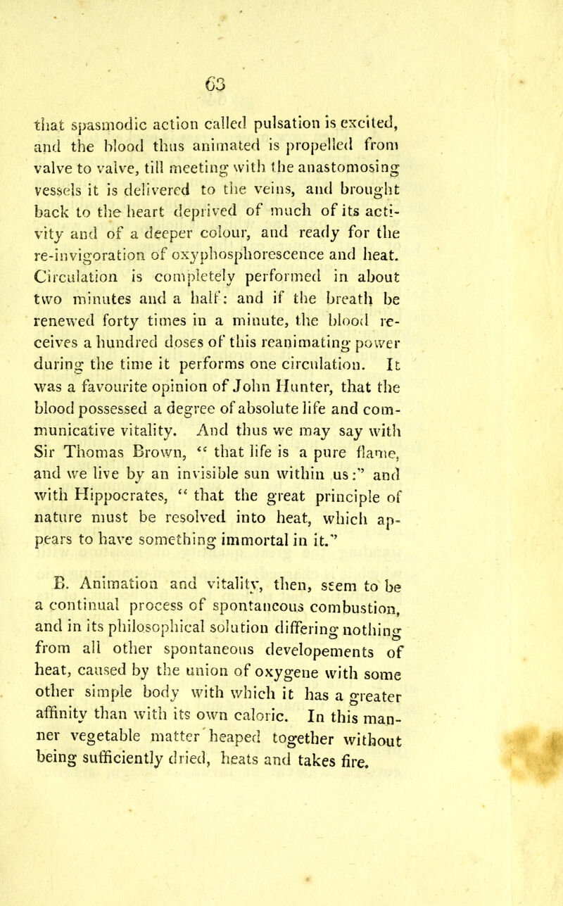 that spasmodic action called pulsation is excited, and the blood thus animated is propelled from valve to valve, till meeting with the anastomosing vessels it is delivered to the veins, and brought back to the heart deprived of much of its acti- vity and of a deeper colour, and ready for the re-invigoration of oxyphosphorescence and heat. Circulation is completely performed in about two minutes and a half: and if the breath be renewed forty times in a minute, the blood re- ceives a hundred doses of this reanimating power during the time it performs one circulation. It was a favourite opinion of John Hunter, that the blood possessed a degree of absolute life and com- municative vitality. And thus we may say with Sir Thomas Brown,  that life is a pure flame, and we live by an invisible sun within us:'' and with Hippocrates,  that the great principle of nature must be resolved into heat, which ap- pears to have something immortal in it/' B. Animation and vitality, then, seem to be a continual process of spontaneous combustion, and in its philosophical solution differing nothing from all other spontaneous developements of heat, caused by the union of oxygene with some other simple body with which it has a greater affinity than with its own caloric. In this man- ner vegetable matter' heaped together without being sufficiently dried, heats and takes fire.