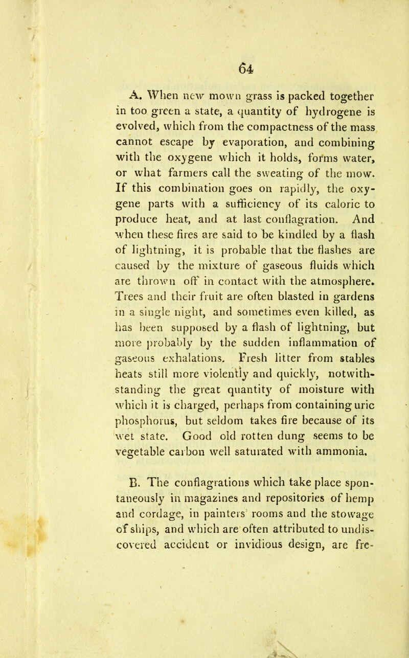 A. When new mown grass is packed together in too green a state, a quantity of hydrogene is evolved, which from the compactness of the mass cannot escape by evaporation, and combining with the oxygene which it holds, forms water, or what farmers call the sweating of the mow. If this combination goes on rapidly, the oxy- gene parts with a sufficiency of its caloric to produce heat, and at last conflagration. And when these fires are said to be kindled by a flash of lightning, it is probable that the flashes are caused by the mixture of gaseous fluids which are thrown off in contact with the atmosphere. Trees and their fruit are often blasted in gardens in a single night, and sometimes even killed, as has been supposed by a flash of lightning, but more probably by the sudden inflammation of gaseous exhalations. Fresh litter from stables heats still more violently and quickly, notwith- standing the great quantity of moisture with which it is charged, perhaps from containing uric phosphorus, but seldom takes fire because of its wet state. Good old rotten dung seems to be vegetable carbon well saturated with ammonia. B. The conflagrations which take place spon- taneously in magazines and repositories of hemp and cordage, in painters rooms and the stowage of ships, and which are often attributed to undis- covered accident or invidious design, are fre-
