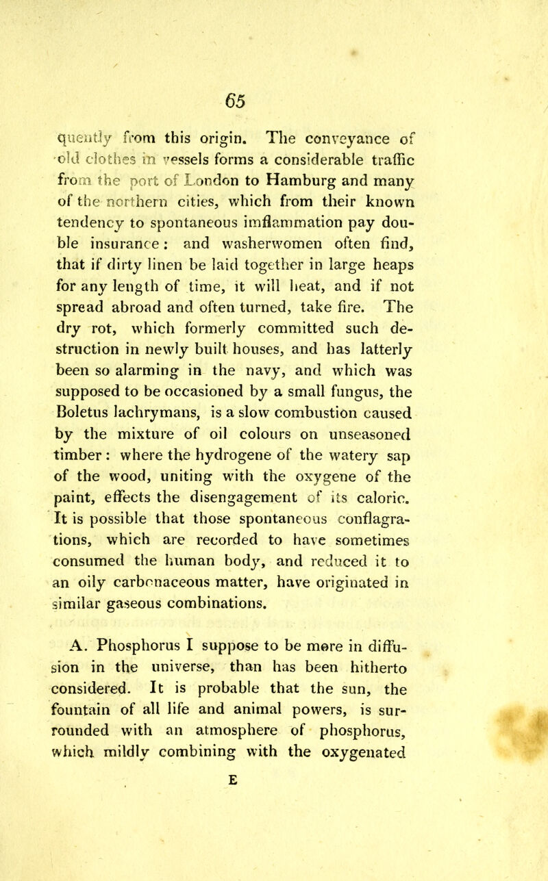 quently from this origin. The conveyance of old clothes hi vessels forms a considerable traffic from the port of London to Hamburg and many of the northern cities, which from their known tendency to spontaneous imflamrnation pay dou- ble insurance: and washerwomen often find, that if dirty linen be laid together in large heaps for any length of time, it will heat, and if not spread abroad and often turned, take fire. The dry rot, which formerly committed such de- struction in newly built houses, and has latterly been so alarming in the navy, and which was supposed to be occasioned by a small fungus, the Boletus lachrymans, is a slow combustion caused by the mixture of oil colours on unseasoned timber : where the hydrogene of the watery sap of the wood, uniting with the oxygene of the paint, effects the disengagement of its caloric. It is possible that those spontaneous conflagra- tions, which are recorded to have sometimes consumed the human body, and reduced it to an oily carbonaceous matter, have originated in similar gaseous combinations. A. Phosphorus I suppose to be mere in diffu- sion in the universe, than has been hitherto considered. It is probable that the sun, the fountain of all life and animal powers, is sur- rounded with an atmosphere of phosphorus, which mildly combining with the oxygenated E