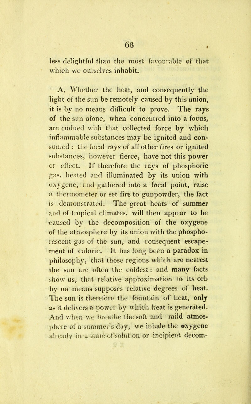 less delightful than the most favourable of that which we ourselves inhabit. A. Whether the heat, and consequently the light of the sun be remotely caused by this union, it is by no means difficult to prove. The rays of the sun alone, when concentred into a focus, are endued with that collected force by which inflammable substances may be ignited and con- sumed : the focal rays of all other fires or ignited substances, however fierce, have not this power or effect. If therefore the rays of phosphoric gas, heated and illuminated by its union with oxygene, ami gathered into a focal point, raise a thermometer or set fire to gunpowder, the fact is demonstrated. The great heats of summer and of tropical climates, will then appear to be caused by the decomposition of the oxygene of the atmosphere by its union with the phospho- rescent gas of the sun, and consequent escape^ ment of caloric. It has long been a paradox in philosophy, that those regions which are nearest the sun are often the coldest: and many facts show us, that relative approximation to its orb by no means supposes relative degrees of heat. The sun is therefore the fountain of heat, only as it delivers a power by which heat is generated. And when we breathe the soft and mild atmos- phere of a summer's day, we inhale the ©xygene already in a state of solution or incipient decom-