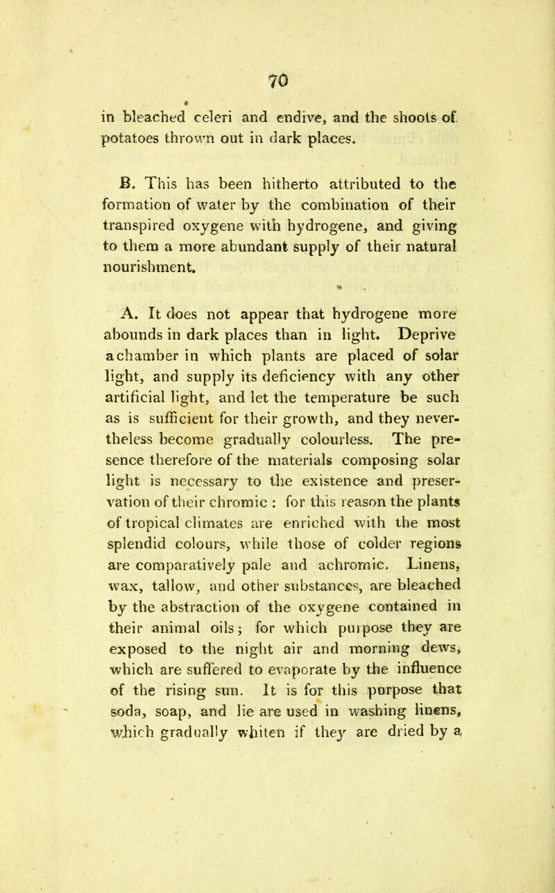 in bleached celeri and endive, and the shoots of potatoes thrown out in dark places. £. This has been hitherto attributed to the formation of water by the combination of their transpired oxygene with hydrogene, and giving to them a more abundant supply of their natural nourishment. ii:y\ • : ■* • . *■ >• ■ri ll1' - f;;' •* ■; '; ■ y fffy, » , A. It does not appear that hydrogene more abounds in dark places than in light. Deprive a chamber in which plants are placed of solar light, and supply its deficiency with any other artificial light, and let the temperature be such as is sufficient for their growth, and they never- theless become gradually colourless. The pre- sence therefore of the materials composing solar light is necessary to the existence and preser- vation of their chromic : for this reason the plants of tropical climates are enriched with the most splendid colours, while those of colder regions are comparatively pale and achromia Linens, wax, tallow, and other substances, are bleached by the abstraction of the oxygene contained in their animal oils; for which purpose they are exposed to the night air and morning dews, which are suffered to evaporate by the influence of the rising sun. It is for this purpose that soda* soap, and lie are used in washing linens, which gradually whiten if they are dried by a
