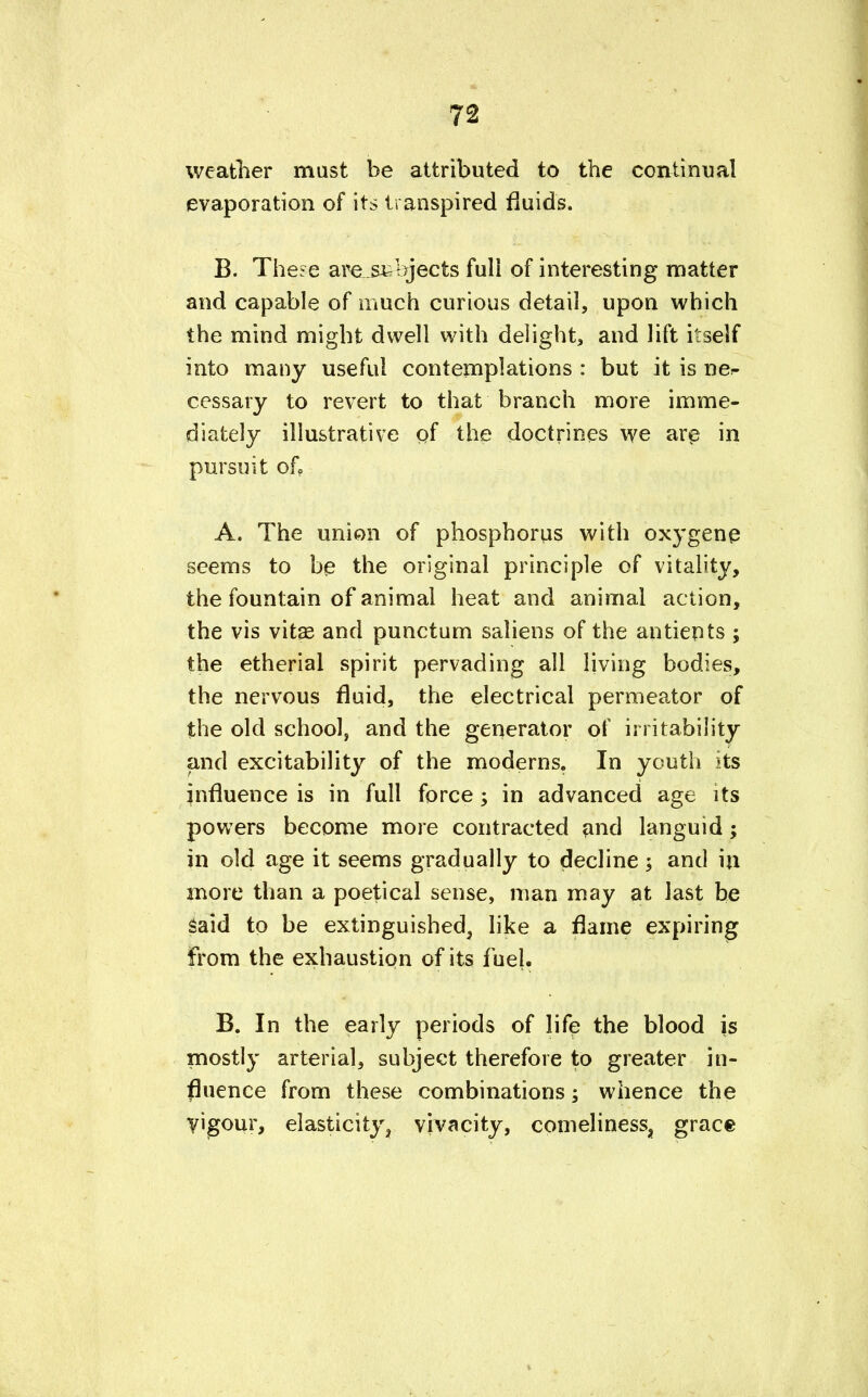 weatlier mast be attributed to the continual evaporation of its transpired fluids. B. The^e are subjects full of interesting matter and capable of much curious detail, upon which the mind might dwell with delight, and lift itself into many useful contemplations : but it is ne*- cessary to revert to that branch more imme- diately illustrative of the doctrines we are in pursuit of, A. The union of phosphorus with oxygene seems to be the original principle of vitality, the fountain of animal heat and animal action, the vis vitas and punctum saliens of the antiepts ; the etherial spirit pervading all living bodies, the nervous fluid, the electrical permeator of the old school, and the generator of irritability and excitability of the moderns. In youth its influence is in full force •> in advanced age its powers become more contracted and languid; in old age it seems gradually to decline ; and in more than a poetical sense, man may at last be Said to be extinguished, like a flame expiring from the exhaustion of its fuel. B. In the early periods of life the blood is mostly arterial, subject therefore to greater in- fluence from these combinations; whence the vigour, elasticity, vivacity, comeliness, grace
