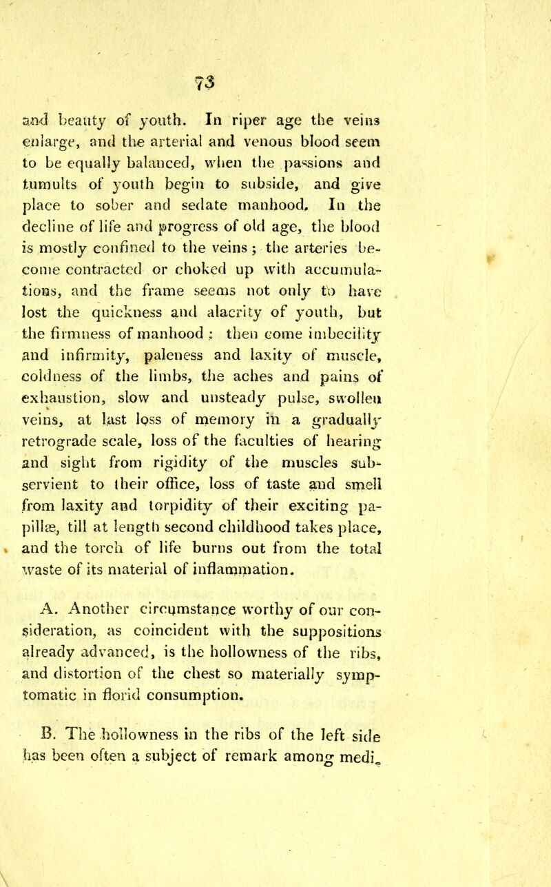 and beauty of youth. In riper age the veins enlarge, and the arterial and venous blood seem to be equally balanced, when the passions and tumults of youth begin to subside, and give place to sober and sedate manhood. In the decline of life and progress of old age, the blood is mostly confined to the veins ; the arteries be- come contracted or choked up with accumula- tions, and the frame seems not only to have lost the quickness and alacrity of youth, but the firmness of manhood : then come imbecility and infirmity, paleness and laxity of muscle, coldness of the limbs, the aches and pains of exhaustion, slow and unsteady pulse, swollen veins, at hist loss of memory in a gradually retrograde scale, loss of the faculties of hearing and sight from rigidity of the muscles Sub- servient to their office, loss of taste and smell from laxity and torpidity of their exciting pa- pillae, till at length second childhood takes place, and the torch of life burns out from the total waste of its material of inflammation. A. Another circumstance worthy of our con- sideration, as coincident with the suppositions already advanced, is the hollowness of the ribs, and distortion of the chest so materially symp- tomatic in florid consumption, B. The hollowness in the ribs of the left side has been often a subject of remark among medL \