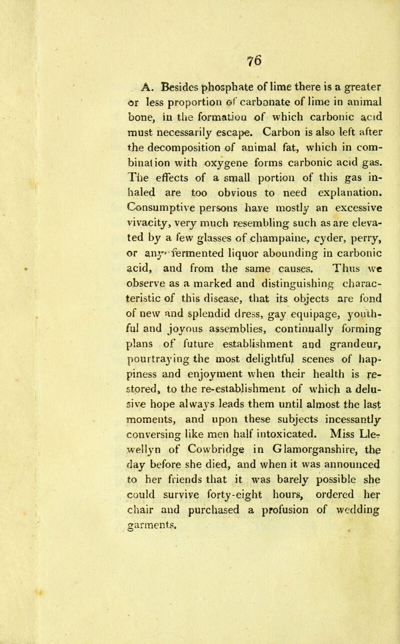A. Besides phosphate of lime there is a greater or less proportion of carbonate of lime in animal bone, in the formation of which carbonic acid must necessarily escape. Carbon is also left after the decomposition of animal fat, which in com- bination with oxygene forms carbonic acid gas. The effects of a small portion of this gas in- haled are too obvious to need explanation. Consumptive persons have mostly an excessive vivacity, very much resembling such as are eleva- ted by a few glasses of champaine, cyder, perry, or any fermented liquor abounding in carbonic acid, and from the same causes. Thus wc observe as a marked and distinguishing charac- teristic of this disease, that its objects are fond of new and splendid dress, gay equipage, youth- ful and joyous assemblies, continually forming plans of future establishment and grandeur, pourtraying the most delightful scenes of hap- piness and enjoyment when their health is re- stored, to the re-establishment of which a delu- sive hope always leads them until almost the last moments, and upon these subjects incessantly conversing like men half intoxicated. Miss Lle- wellyn of Cowbridge in Glamorganshire, the day before she died, and when it was announced to her friends that it was barely possible she could survive forty-eight hours, ordered her chair and purchased a profusion of wedding garments.
