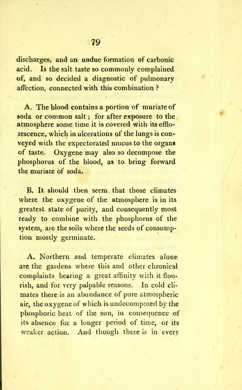 discharges, and an undue formation of carbonic acid. Is the salt taste so commonly complained of, and so decided a diagnostic of pulmonary affection, connected with this combination ? A. The blood contains a portion of muriate of soda or common salt; for after exposure to the atmosphere some time it is covered with its efflo- rescence, which in ulcerations of the lungs is con- veyed with the expectorated mucus to the organs of taste. Oxygene may also so decompose the phosphorus of the blood, as to bring forward the muriate of soda. B. It should then seem. that those climates where the oxygene of the atmosphere is in its greatest state of purity, and consequently most ready to combine with the phosphorus of the system, are the soils where the seeds of consump- tion mostly germinate. A. Northern and temperate climates alone are the gardens where this and other chronical complaints bearing a great affinity with it flou- rish, and for very palpable reasons. In cold cli- mates there is an abundance of pure atmospheric air, the oxygene of which is undecomposed by the phosphoric heat of the sun, in consequence of its absence for a longer period of time, or its weaker action. And though there is in every