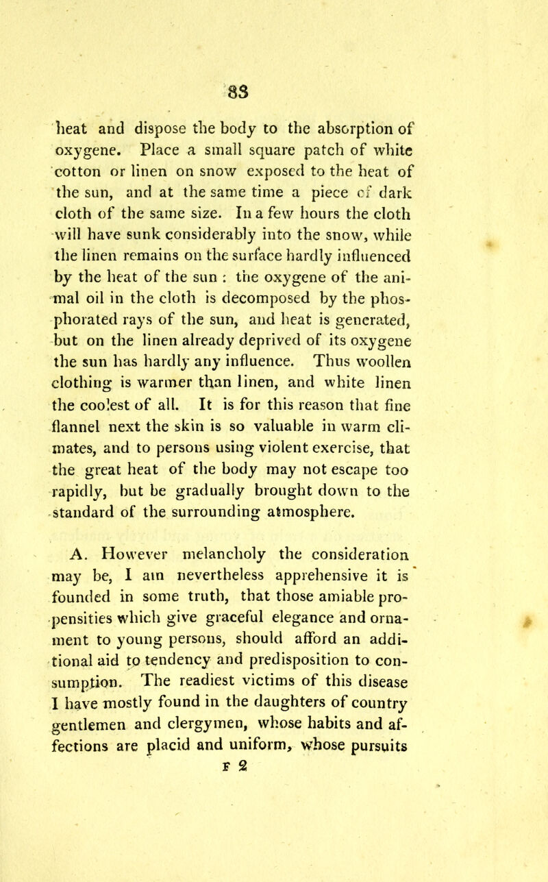 heat and dispose the body to the absorption of oxygene. Place a small square patch of white cotton or linen on snow exposed to the heat of the sun, and at the same time a piece of dark cloth of the same size. In a few hours the cloth -will have sunk considerably into the snow, while the linen remains on the surface hardly influenced by the heat of the sun : the oxygene of the ani- mal oil in the cloth is decomposed by the phos- phorated rays of the sun, and heat is generated, but on the linen already deprived of its oxygene the sun has hardly any influence. Thus woollen clothing is warmer than linen, and white linen the coolest of all. It is for this reason that fine flannel next the skin is so valuable in warm cli- mates, and to persons using violent exercise, that the great heat of the body may not escape too rapidly, but be gradually brought down to the standard of the surrounding atmosphere. A. However melancholy the consideration may be, I am nevertheless apprehensive it is founded in some truth, that those amiable pro- pensities which give graceful elegance and orna- ment to young persons, should afford an addi- tional aid to tendency and predisposition to con- sumption. The readiest victims of this disease I have mostly found in the daughters of country gentlemen and clergymen, whose habits and af- fections are placid and uniform, whose pursuits F 2