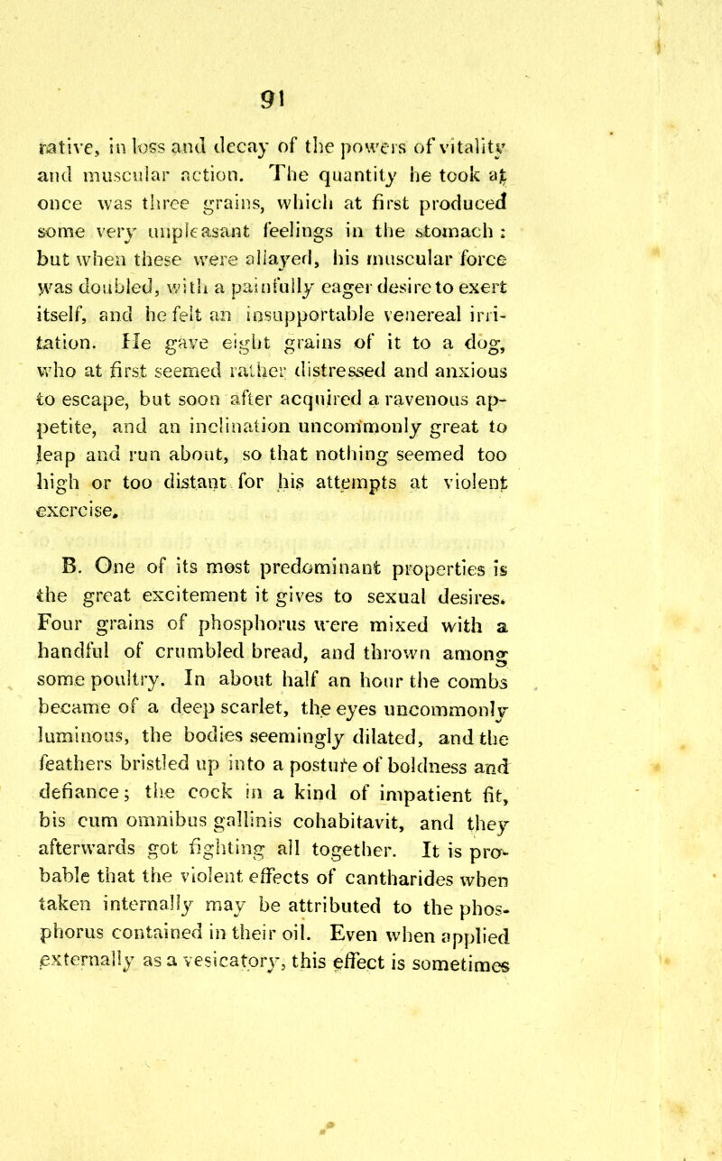 9\ native, in loss and decay of the powers 6f vitality and muscular action. The quantity he took ajt once was three grains, which at first produced some very unpleasant feelings in the stomach : but when these were allayed, his muscular force was doubled, with a painfully eager desire to exert itself, and he felt an insupportable venereal irri- tation. He gave eight grains of it to a dog, who at first seemed rather distressed and anxious to escape, but soon after acquired a ravenous ap- petite, and an inclination uncommonly great to leap and run about, so that nothing seemed too high or too distant for his attempts at violent exercise, B. One of its most predominant properties is the great excitement it gives to sexual desires* Four grains of phosphorus were mixed with a handful of crumbled bread, and thrown among some poultry. In about half an hour the combs became of a deep scarlet, the eyes uncommonly luminous, the bodies seemingly dilated, and the feathers bristled up into a posture of boldness and defiance; the cock in a kind of impatient fit, bis cum omnibus gallinis cohabitavit, and they afterwards got fighting all together. It is pro- bable that the violent effects of cantharides when taken internally may be attributed to the phos- phorus contained in their oil. Even when applied externally as a vesicatory, this effect is sometimes