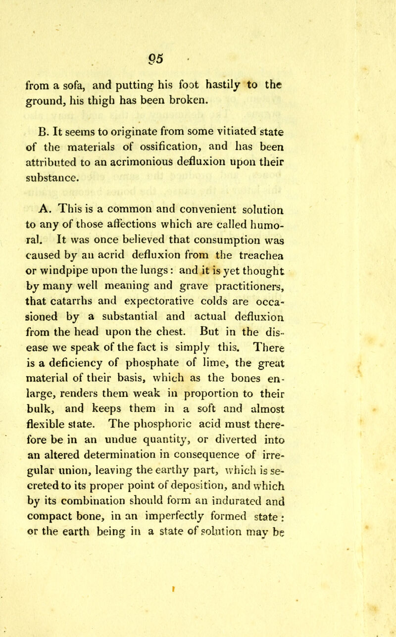 from a sofa, and putting his foot hastily to the ground, his thigh has been broken. B. It seems to originate from some vitiated state of the materials of ossification, and has been attributed to an acrimonious defluxion upon their substance. A. This is a common and convenient solution to any of those affections which are called humo- ral. It was once believed that consumption was caused by an acrid defluxion from the treachea or windpipe upon the lungs: and it is yet thought by many well meaning and grave practitioners, that catarrhs and expectorative colds are occa- sioned by a substantial and actual defluxion from the head upon the chest. But in the dis- ease we speak of the fact is simply this. There is a deficiency of phosphate of lime, the great material of their basis, which as the bones en- large, renders them weak in proportion to their bulk, and keeps them in a soft and almost flexible state. The phosphoric acid must there- fore be in an undue quantity, or diverted into an altered determination in consequence of irre- gular union, leaving the earthy part, which is se- creted to its proper point of deposition, and which by its combination should form an indurated and compact bone, in an imperfectly formed state : or the earth being in a state of solution may be