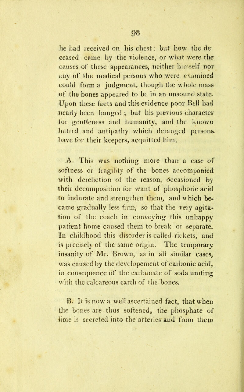 ceased came by the violence, or what were the causes of these appearances, neither himself nor any of the medical persons who were examined could form a judgment, though tire whole mas& of the bones appeared to be in an unsound state. Upon these facts and this evidence poor Bell had nearly been hanged ; but his previous character for gentleness and humanity, and the known hatred and antipathy which deranged persons* have for their keepers, acquitted him. .A. This was nothing more than a case of softness or fragility of the bones accompanied with dereliction of the reason, occasioned by their decomposition for want of phosphoric acrd to indurate and strengthen them, and which he- came gradually less firm, so that the very agita- tion of the coach iu conveying this unhappy patient home caused them to break or separate. In childhood this disorder is called rickets, and is precisely of the same origin. The temporary insanity of Mr. Brown, as in ali similar cases, was caused by the developement of carbonic acid, in consequence of the carbonate of soda unrting with the calcareous earth of the bones. B. It is now a well ascertained fact, that when the bones are thus softened, the phosphate of lime is secreted into the arteries and from them