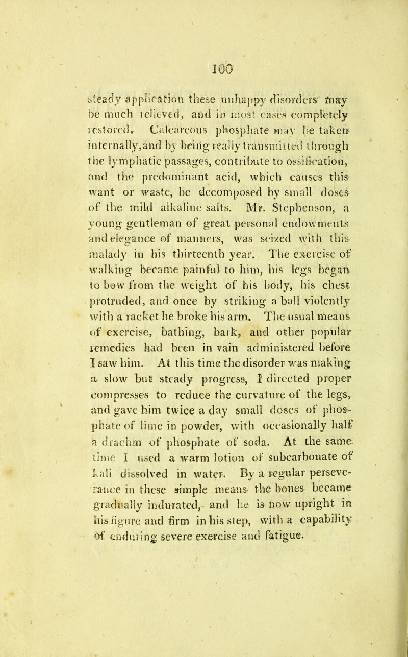 mo steady application- these unhappy disorders' may be much lelieved, and in most cases completely restored. Calcareous phosphate may he takers internally,and by being really transmitted through the lymphatic passages, contribute to ossification, and the predominant acid, which causes this want or waste, be decomposed by small doses of the mild alkaline salts. Mr. Stephenson, a young gentleman of great personal endowments and elegance of manners, was seized with this malady in his thirteenth year. The exercise of walking became painful to him, his legs began to bow from the weight of his body, his chest protruded, and once by striking a ball violently with a racket he broke his arm. The usual means of exercise, bathing, bark, and other popular remedies had been in vain administered before I saw him. At this time the disorder was making a slow but steady progress, I directed proper compresses to reduce the curvature of the legs, and gave him twice a day small doses of phos- phate of lime in powder, with occasionally half a drachm of phosphate of soda. At the same- time I used a warm lotion of subcarbonate of kali dissolved in water. By a regular perseve- rance in these simple means- the bones became gradually indurated, and he is now upright in his figure and firm in his step, with a capability of enduring severe exercise and fatigue.