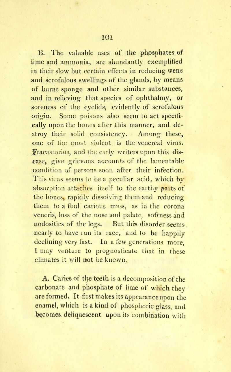 B. The valuable uses of the phosphates of lime and ammonia, are abundantly exemplified in their slow but certain effects in reducing wens and scrofulous swellings of the glands, by means of burnt sponge and other similar substances, and in relieving that species of ophthalmy, or soreness of the eyelids, evidently of scrofulous origin. Some poisons also seem to act specifi- cally upon the bones after this manner, and de- stroy their solid consistency. Among these, one of the most violent is the venereal virus, fracas tori us, and the early writers upon this dis- ease, give grievous accounts of the lamentable condition of persons soon after their infection. This virus seems to be a peculiar acid, which by absorption attaches itself to the earthy parts of the bonesy rapidly dissolving them and reducing them to a foul carious mass, as in the corona veneris, loss of the nose and palate, softness and nodosities of the legs.. But this disorder seems nearly to have run its race, and to be happily declining very fast. In a few generations more, I may venture to prognosticate that in these climates it will not be known. A. Caries, of the teeth is a decomposition of the carbonate and phosphate of lime of which they are formed. It first makes its appearance upon the enamel, which is a kind of phosphoric glass, and becomes, deliquescent upon its combination with