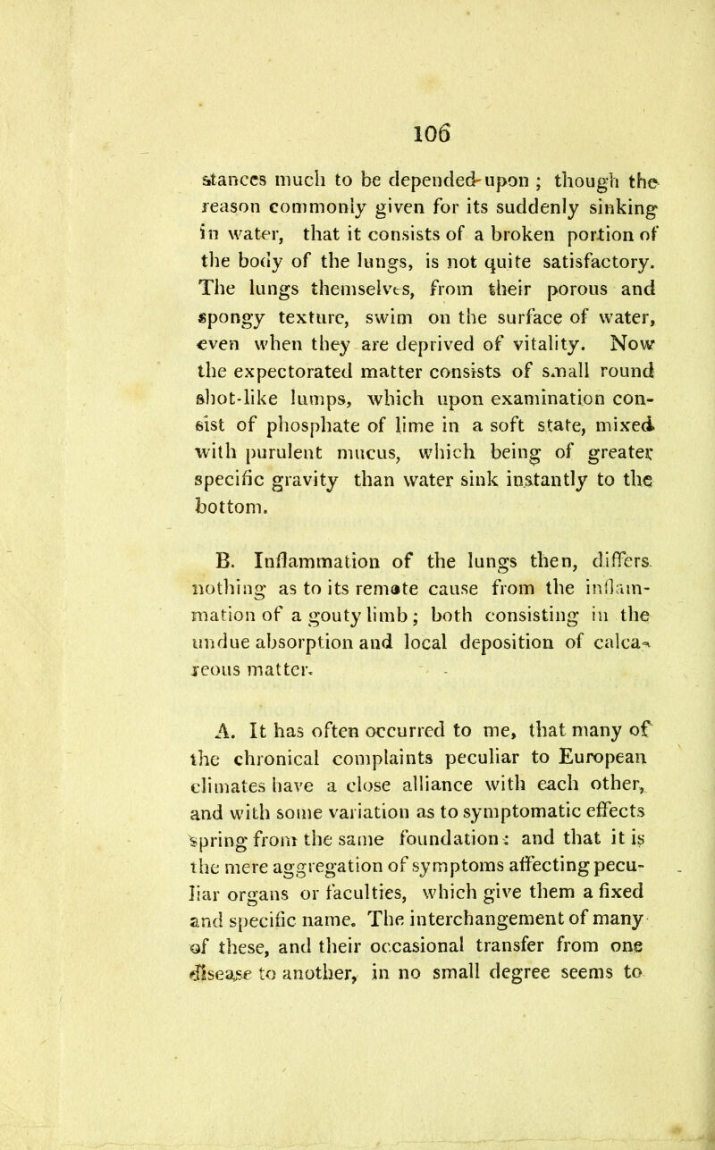 stances much to be depended-upon ; though the reason commonly given for its suddenly sinking in water, that it consists of a broken portion of the body of the lungs, is not quite satisfactory. The lungs themselves, from their porous and spongy texture, swim on the surface of water, even when they are deprived of vitality. Now the expectorated matter consists of small round shot-like lumps, which upon examination con- sist of phosphate of lime in a soft state, mixed with purulent mucus, which being of greater specific gravity than water sink instantly to the bottom. B. Inflammation of the lungs then, differs; nothing as to its remote cause from the inflam- mation of a gouty limb; both consisting in the undue absorption and local deposition of Galea-* icons matter. A. It has often occurred to me, that many of the chronical complaints peculiar to European climates have a close alliance with each other,, and with some variation as to symptomatic effects spring from the same foundation : and that it is the mere aggregation of symptoms affecting pecu- liar organs or faculties, which give them a fixed and specific name. The interchangement of many of these, and their occasional transfer from one disease to another, in no small degree seems to