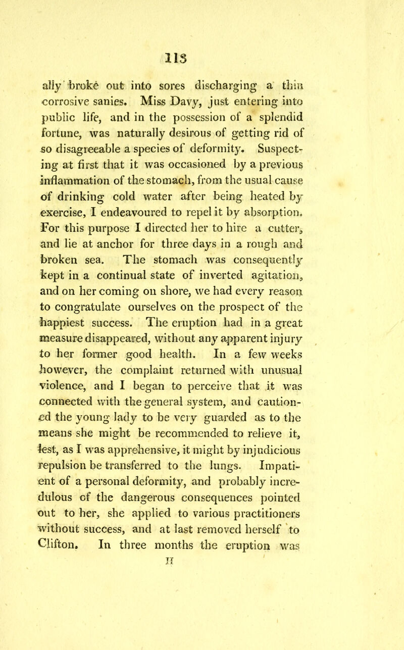 IIS ally broke out into sores discharging a thin corrosive sanies. Miss Davy, just entering into public life, and in the possession of a splendid fortune, was naturally desirous of getting rid of so disagreeable a species of deformity* Suspect- ing at first that it was occasioned by a previous inflammation of the stomach, from the usual cause of drinking cold water after being heated by exercise, I endeavoured to repel it by absorption* For this purpose I directed her to hire a cutter., and lie at anchor for three days in a rough and broken sea. The stomach was consequently kept in a continual state of inverted agitation, and on her coming on shore, we had every reason to congratulate ourselves on the prospect of the happiest success. The eruption had in a great measure disappeared, without any apparent injury to her former good health. In a few weeks however, the complaint returned with unusual violence, and I began to perceive that it was connected with the general system, and caution- ed the young lady to be very guarded as to the means she might be recommended to relieve it, lest, as I was apprehensive, it might by injudicious repulsion be transferred to the lungs. Impati- ent of a personal deformity, and probably incre- dulous of the dangerous consequences pointed out to her, she applied to various practitioners without success, and at last removed herself to Clifton. In three months the eruption was H