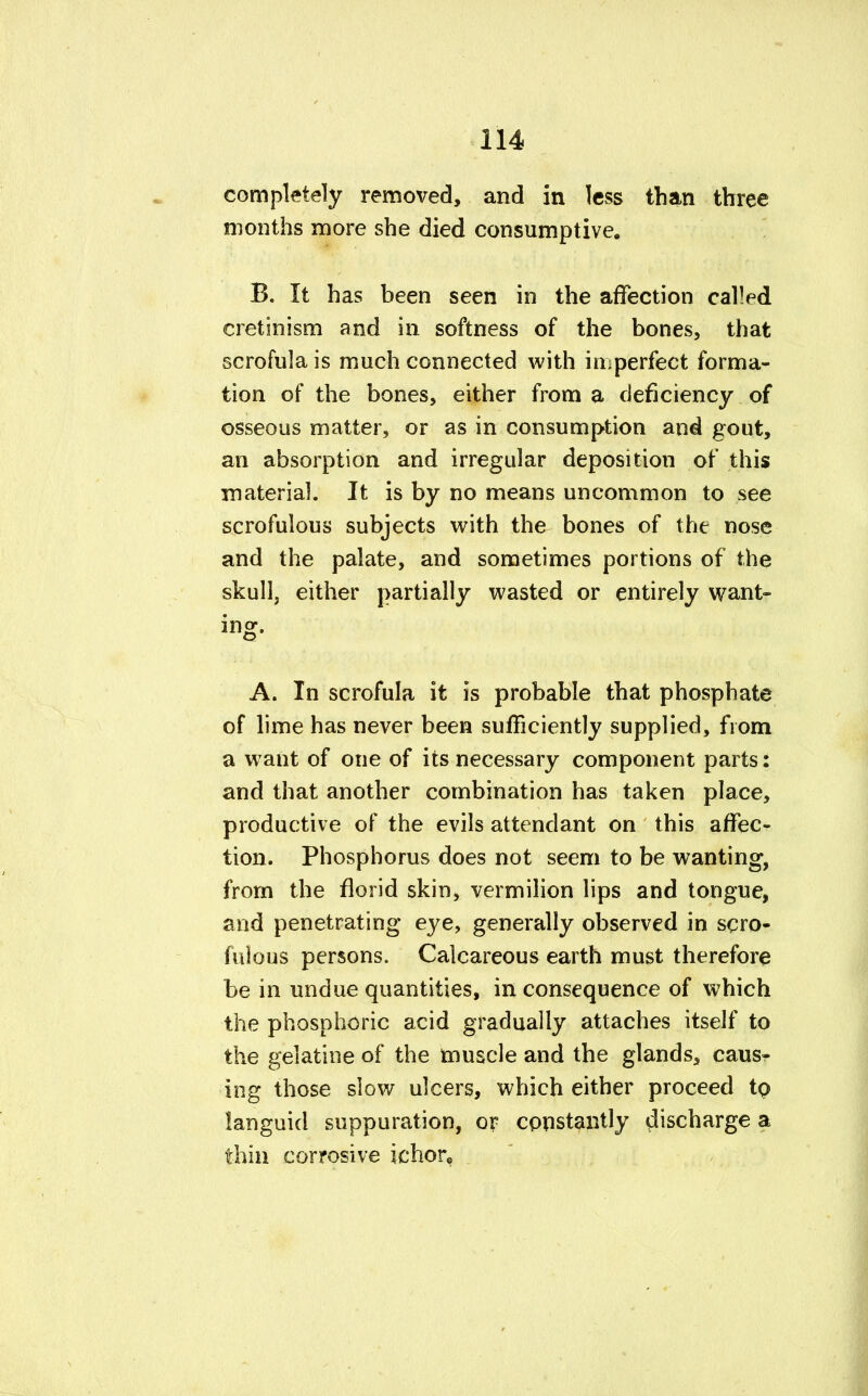 completely removed, and in less than three months more she died consumptive. B. It has been seen in the affection called cretinism and in softness of the bones, that scrofula is much connected with imperfect forma- tion of the bones, either from a deficiency of osseous matter, or as in consumption and gout, an absorption and irregular deposition of this material. It is by no means uncommon to see scrofulous subjects with the bones of the nose and the palate, and sometimes portions of the skull, either partially wasted or entirely want- ing. A. In scrofula it is probable that phosphate of lime has never been sufficiently supplied, from a want of one of its necessary component parts: and that another combination has taken place, productive of the evils attendant on this affec- tion. Phosphorus does not seem to be wanting, from the florid skin, vermilion lips and tongue, and penetrating eye, generally observed in scro- fulous persons. Calcareous earth must therefore be in undue quantities, in consequence of which the phosphoric acid gradually attaches itself to the gelatine of the muscle and the glands, caus- ing those slow ulcers, which either proceed to languid suppuration, or constantly discharge a thin corrosive ichor,.