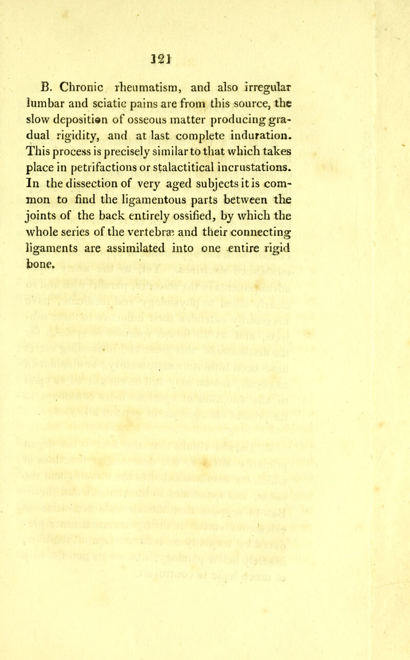 B. Chronic rheumatism, and also irregular lumbar and sciatic pains are from this source, the slow depositi®n of osseous matter producing gra- dual rigidity, and at last complete induration. This process is precisely similar to that which takes place in petrifactions or stalactitical incrustations. In the dissection of very aged subjects it is com- mon to find the ligamentous parts between the joints of the back entirely ossified, by which the whole series of the vertebra3, and their connecting ligaments are assimilated into one entire rigid bone.