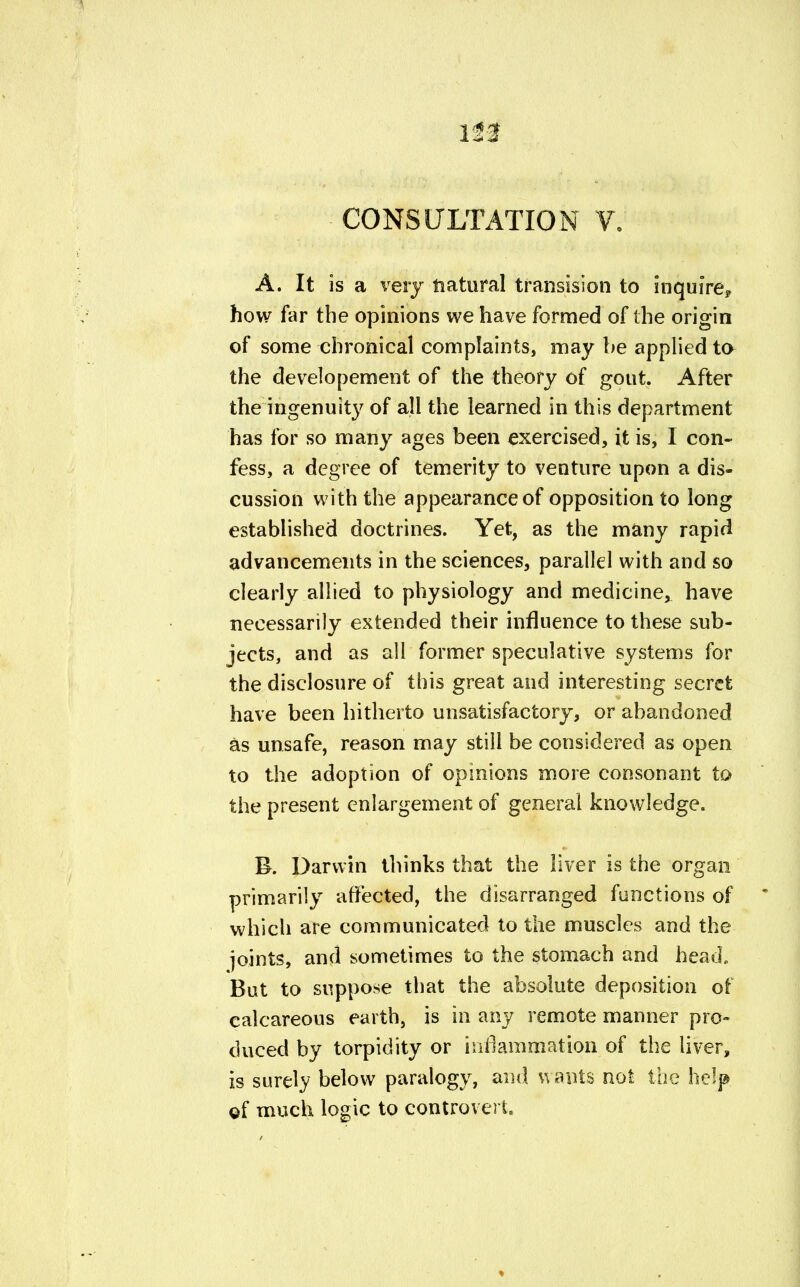 CONSULTATION V. A. It is a very natural transition to inquire, how far the opinions we have formed of the origin of some chronical complaints, may be applied to the developement of the theory of gout. After the ingenuity of all the learned in this department has for so many ages been exercised, it is, I con- fess, a degree of temerity to venture upon a dis- cussion with the appearance of opposition to long established doctrines. Yet, as the many rapid advancements in the sciences, parallel with and so clearly allied to physiology and medicine, have necessarily extended their influence to these sub- jects, and as all former speculative systems for the disclosure of this great and interesting secret have been hitherto unsatisfactory, or abandoned as unsafe, reason may still be considered as open to the adoption of opinions more consonant to the present enlargement of general knowledge. B. Darwin thinks that the liver is the organ primarily affected, the disarranged functions of which are communicated to the muscles and the joints, and sometimes to the stomach and head. But to suppose that the absolute deposition of calcareous earth, is in any remote manner pro- duced by torpidity or inanimation of the liver, is surely below paralogy, and wants not the help of much logic to controvert.