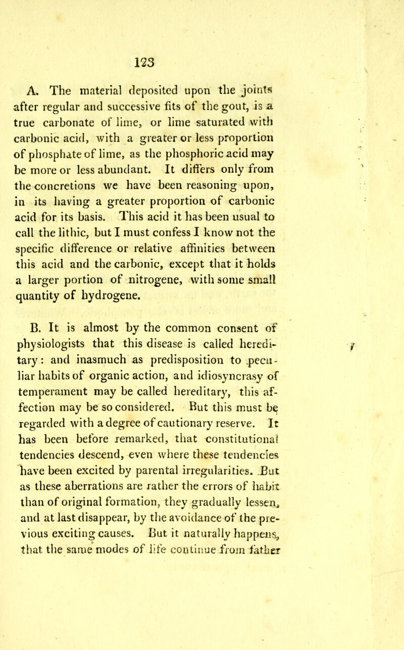 A. The material deposited upon the joints after regular and successive fits of the gout, is a true carbonate of lime, or lime saturated with carbonic acid, with a greater or less proportion of phosphate of lime, as the phosphoric acid may be more or less abundant. It differs only from the concretions we have been reasoning upon, in its having a greater proportion of carbonic acid for its basis. This acid it has been usual to call the lithic, but I must confess I know not the specific difference or relative affinities between this acid and the carbonic, except that it holds a larger portion of nitrogene, with some small quantity of hydrogene. B. It is almost by the common consent of physiologists that this disease is called heredi- tary: and inasmuch as predisposition to .pecu- liar habits of organic action, and idiosyncrasy of temperament may be called hereditary, this af- fection may be so considered. But this must be regarded with a degree of cautionary reserve. It has been before remarked, that constitutional tendencies descend, even where these tendencies have been excited by parental irregularities. But as these aberrations are rather the errors of habit than of original formation, they gradually lessen., and at last disappear, by the avoidance of the pre- vious exciting causes. But it naturally happens., that the same modes of life continue from father