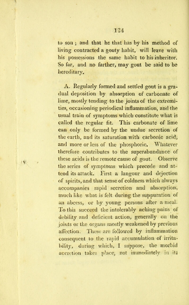 to son ; and that he that has by his method of living contracted a gouty habit, will leave with his possessions the same habit to his inheritor. So far, and no farther, may gout be said to be hereditary. A. Regularly formed and settled gout is a gra- dual deposition by absorption of carbonate of lime, mostly tending to the joints of the extremi- ties, occasioning periodical inflammation, and the usual train of symptoms which constitute what is called the regular fit. This carbonate of lime can only be formed by the undue secretion of the earth, and its saturation with carbonic acid5 and more or less of the phosphoric. Whatever therefore contributes to the superabundance of these acids is the remote cause of gout. Observe the series of symptoms which precede and at- tend its attack. First a langour and dejection of spirits, and that sense of coldness which always accompanies rapid secretion and absorption, much like what is felt during the suppuration of an abcess, or by young persons after a meal. To this succeed the intolerably aching pains of debility and deficient action, generally on the joints or the organs mostly weakened by previous affection. These are followed by inflammation consequent to the rapid accumulation of irrita- bility, during which, I suppose, the morbid accretion takes place, not immediately hi ill