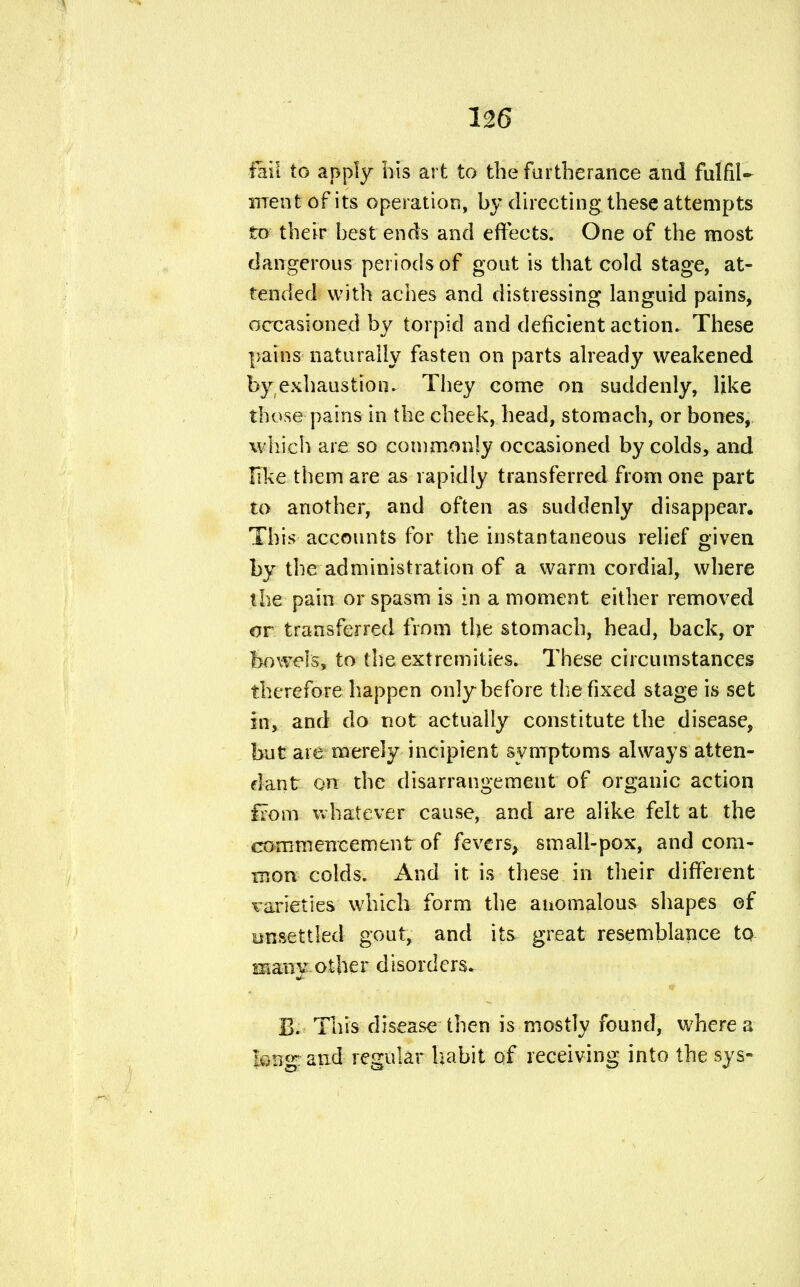 flii to apply his art to the furtherance and fulfil- ment of its operation, by directing these attempts to their best ends and effects. One of the most dangerous periods of gout is that cold stage, at- tended with aches and distressing languid pains, occasioned by torpid and deficient action. These pains naturally fasten on parts already weakened by exhaustion. They come on suddenly, like those pains in the cheek, head, stomach, or bones, which are so commonly occasioned by colds, and like them are as rapidly transferred from one part to another, and often as suddenly disappear. This accounts for the instantaneous relief given by the administration of a warm cordial, where the pain or spasm is in a moment either removed or transferred from the stomach, head, back, or bowels, to the extremities. These circumstances therefore happen only before the fixed stage is set in, and do not actually constitute the disease, but are merely incipient symptoms always atten- dant on the disarrangement of organic action from whatever cause, and are alike felt at the commencement of fevers, small-pox, and com- mon colds. And it is these in their different varieties which form the anomalous shapes of unsettled gout, and its great resemblance to many other disorders. 13. This disease then is mostly found, where a long: and regular habit of receiving into the sys-