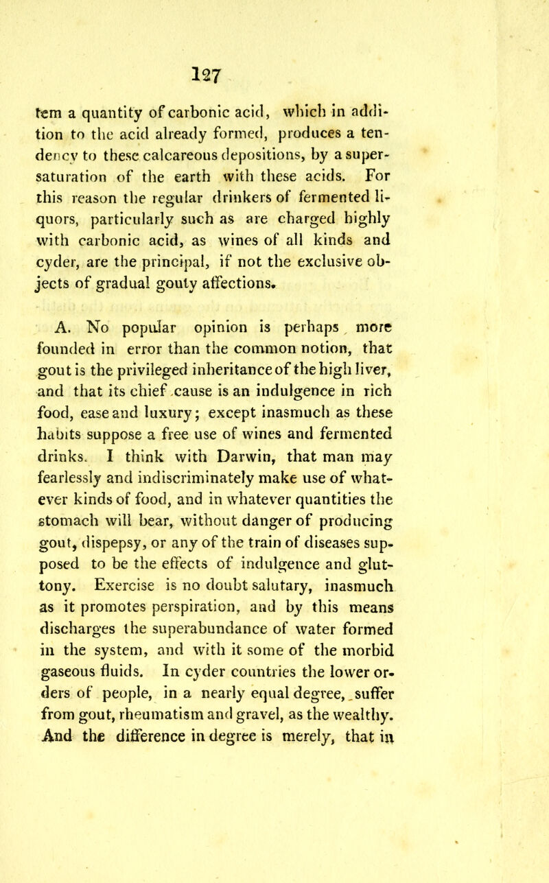 tern a quantity of carbonic acid, which in addi- tion to the acid already formed, produces a ten- dency to these calcareous depositions, by a super- saturation of the earth with these acids. For this reason the regular drinkers of fermented li- quors, particularly such as are charged highly with carbonic acid, as wines of all kinds and cyder, are the principal, if not the exclusive ob- jects of gradual gouty affections* A. No popular opinion is perhaps more founded in error than the common notion, that gout is the privileged inheritance of the high liver, and that its chief cause is an indulgence in rich food, ease and luxury; except inasmuch as these habits suppose a free use of wines and fermented drinks. I think with Darwin, that man may fearlessly and indiscriminately make use of what- ever kinds of food, and in whatever quantities the stomach will bear, without danger of producing gout, dispepsy, or any of the train of diseases sup- posed to be the effects of indulgence and glut- tony. Exercise is no doubt salutary, inasmuch as it promotes perspiration, and by this means discharges the superabundance of water formed in the system, and with it some of the morbid gaseous fluids. In cyder countries the lower or- ders of people, in a nearly equal degree, suffer from gout, rheumatism and gravel, as the wealthy. And the difference in degree is merely, that i$i