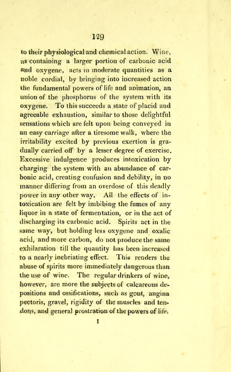 to their physiological and chemical action. Wine, as containing a larger portion of carbonic acid and oxygene, acts m moderate quantities as a noble cordial, by bringing into increased action the fundamental powers of life and animation, an union of the phosphorus of the system with its oxygene. To this succeeds a state of placid and agreeable exhaustion, similar to those delightful sensations which are felt upon being conveyed in an easy carriage after a tiresome walk, where the irritability excited by previous exertion is gra- dually carried off by a lesser degree of exercise. Excessive indulgence produces intoxication by charging the system with an abundance of car- bonic acid, creating confusion and debility, in no manner differing from an overdose of this deadly power in any other way. All the effects of in- toxication are felt by imbibing the fumes of any liquor in a state of fermentation, or in the act of discharging its carbonic acid. Spirits act in the same way, but holding less oxygene and oxalic acid, and more carbon, do not produce the same exhilaration till the quantity has been increased to a nearly inebriating effect. This renders the abuse of spirits more immediately dangerous than the use of wine. The regular drinkers of wine, however, are more the subjects of calcareous de- positions and ossifications, such as gout, angina pectoris, gravel, rigidity of the muscles and ten- dons, and general prostration of the powers of life, I