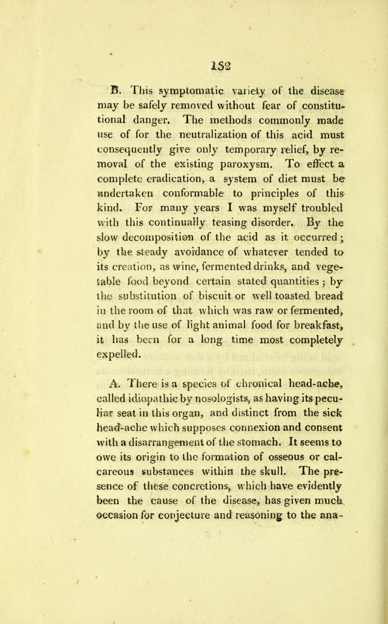 152 B. This symptomatic variety of the disease may be safely removed without fear of constitu- tional danger. The methods commonly made use of for the neutralization of this acid must consequently give only temporary relief, by re- moval of the existing paroxysm. To effect a complete eradication, a system of diet must be undertaken conformable to principles of this kind. For many years I was myself troubled with this continually teasing disorder. By the slow decomposition of the acid as it occurred; by the steady avoidance of whatever tended to its creation, as wine, fermented drinks, and vege- table food beyond certain stated quantities; by the substitution of biscuit or well toasted bread- in the room of that which was raw or fermented, and by the use of light animal food for breakfast, it has been for a long time most completely expelled. A. There is a species of chronical head-ache, called idiopathic by nosologists, as having its pecu- liar seat in this organ, and distinct from the sick head-ache which supposes connexion and consent with a disarrangement of the stomach. It seems to owe its origin to the formation of osseous or cal- careous substances within the skull. The pre- sence of these concretions, which have evidently been the cause of the disease, has given muck occasion for conjecture and reasoning to the ana=