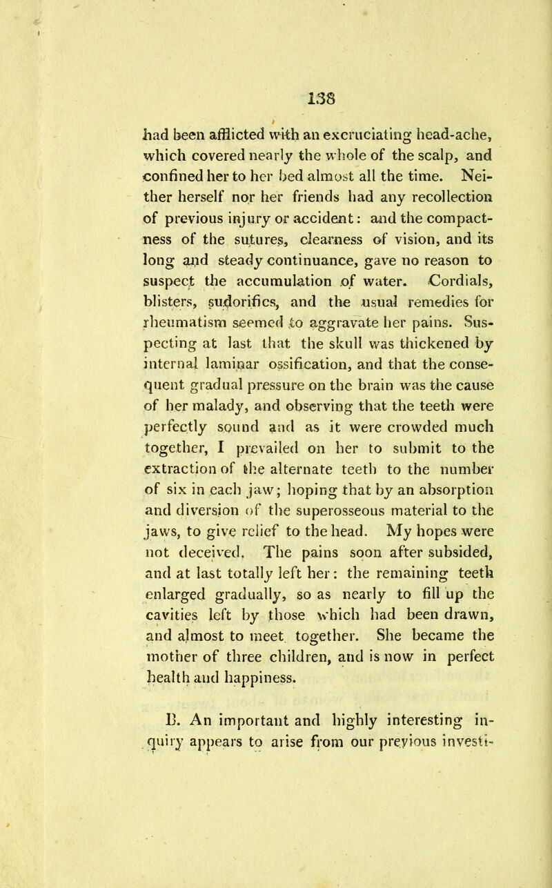 had been afflicted with an excruciating head-ache, which covered nearly the whole of the scalp, and confined her to her bed almost all the time. Nei- ther herself nor her friends had any recollection of previous injury or accident: and the compact- ness of the siitures, clearness of vision, and its long aiid steady continuance, gave no reason to suspect the accumulation of water. Cordials, blisters, sudorifics, and the usual remedies for rheumatism seemed £o aggravate her pains. Sus- pecting at last that the skull was thickened by internal laminar ossification, and that the conse- quent gradual pressure on the brain was the cause of her malady, and observing that the teeth were perfectly sound and as it were crowded much together, I prevailed on her to submit to the extraction of fehe alternate teeth to the number of six in each jaw; hoping that by an absorption and diversion of the superosseous material to the jaws, to give relief to the head. My hopes were not deceived. The pains soon after subsided, and at last totally left her: the remaining teeth enlarged gradually, so as nearly to fill up the cavities left by those which had been drawn, and almost to meet together. She became the mother of three children, and is now in perfect health and happiness. 13. An important and highly interesting in- quiry appears to arise from our previous invest*-