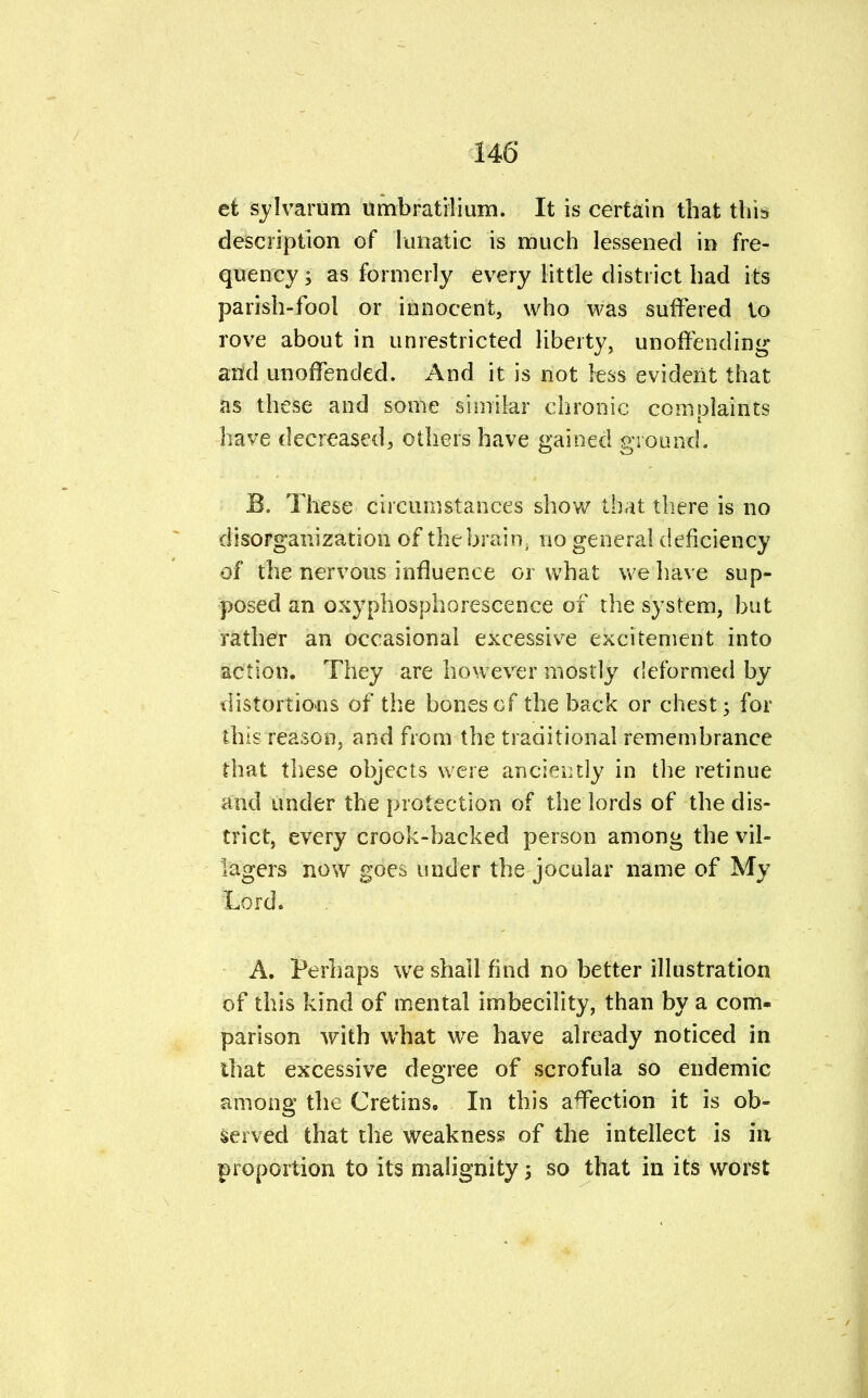 et I varum umbratilium. It is certain that this description of lunatic is much lessened in fre- quency i as formerly every little district had its parish-fool or innocent, who was suffered to rove about in unrestricted liberty, unoffending and unoffended. And it is not less evident that as these and some similar chronic complaints have decreased, others have gained ground. B. These circumstances show that there is no disorganization of the brain, no general deficiency of the nervous influence or what we have sup- posed an oxyphosphorescence of the system, but rather an occasional excessive excitement into action. They are however mostly deformed by distortions of the bones of the back or chest; for this reason, and from the traditional remembrance that these objects were anciently in the retinue and under the protection of the lords of the dis- trict, every crook-backed person among the vil- lagers now goes under the jocular name of My Lord. A. Perhaps we shall find no better illustration of this kind of mental imbecility, than by a com- parison with what we have already noticed in that excessive degree of scrofula so endemic among the Cretins. In this affection it is ob- served that the weakness of the intellect is in proportion to its malignity; so that in its worst