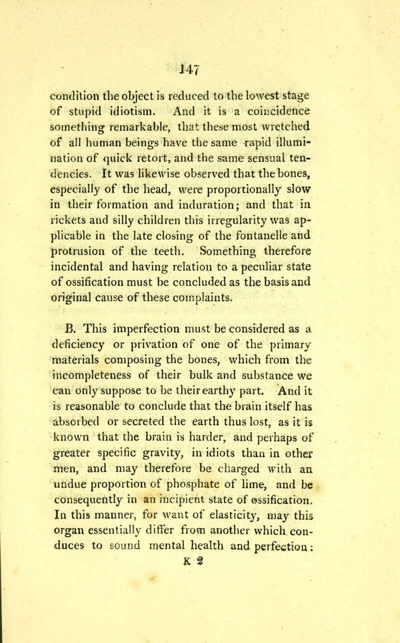 condition the object is reduced to the lowest stage of stupid idiotism. And it is a coincidence something remarkable, that these most wretched of all human beings have the same rapid illumi- nation of quick retort, and the same sensual ten- dencies. It was likewise observed that the bones, especially of the head, were proportionally slow in their formation and induration; and that in rickets and silly children this irregularity was ap- plicable in the late closing of the fontanelle and protrusion of the teeth. Something therefore incidental and having relation to a peculiar state of ossification must be concluded as the basis and original cause of these complaints. B. This imperfection must be considered as a deficiency or privation of one of the primary materials composing the bones, which from the incompleteness of their bulk and substance we can only suppose to be their earthy part. And it is reasonable to conclude that the brain itself has absorbed or secreted the earth thus lost, as it is known that the brain is harder, and perhaps of greater specific gravity, in idiots than in other men, and may therefore be charged with an undue proportion of phosphate of lime, and be consequently in an incipient state of ossification. In this manner, for want of elasticity, may this organ essentially differ from another which con- duces to sound mental health and perfection: K %