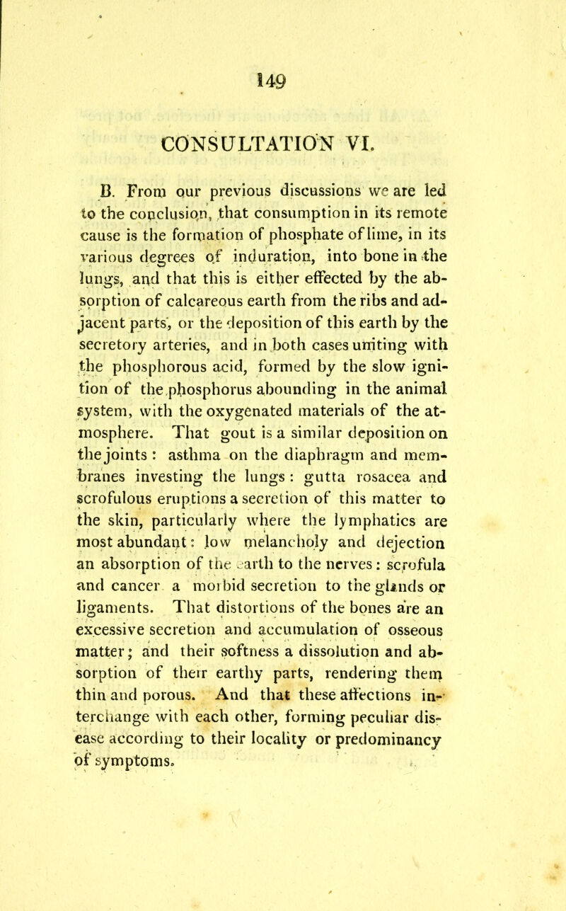 CONSULTATION VI. B. From our previous discussions we are led to the conclusion, that consumption in its remote cause is the formation of phosphate of lime, in its various degrees of induration, into bone in the lungs, and that this is either effected by the ab- sorption of calcareous earth from the ribs and ad- jacent parts, or the deposition of this earth by the secretory arteries, and in both cases uniting with the phosphorous acid, formed by the slow igni- tion of the phosphorus abounding in the animal system, with the oxygenated materials of the at- mosphere. That gout is a similar deposition on the joints : asthma on the diaphragm and mem- branes investing the lungs : gutta rosacea and scrofulous eruptions a secretion of this matter to the skin, particularly where the lymphatics are most abundant: low melancholy and dejection an absorption of the earth to the nerves: scrofula and cancer a morbid secretion to the glands or ligaments. That distortions of the bones are an excessive secretion and accumulation of osseous matter; and their softness a dissolution and ab- sorption of their earthy parts, rendering them thin and porous. And that these affections in- terchange with each other, forming peculiar dis- ease according to their locality or predominancy of symptoms,,