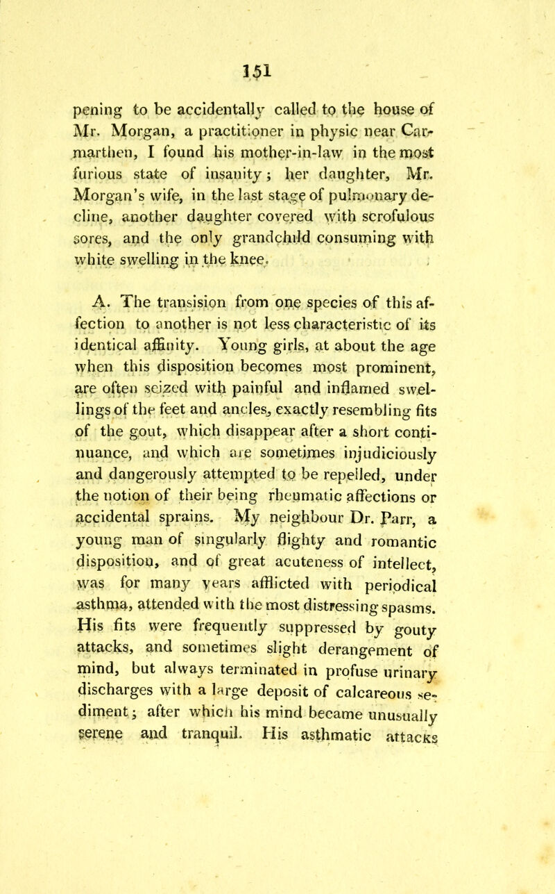 pening to be accidentally called to the house of Mr. Morgan, a practitioner in physic near Car- marthen, I found his mother-in-law in the most furious state of insanity; her daughter, Mr, Morgan's wife, in the last stage of pulmonary de- cline, another daughter covered with scrofulous sores, and the only grandchild consuming with white swelling in the knee. A- The transision from one species of this af- fection to another is not less characteristic of its identical affinity. Young girls, at about the age when this disposition becomes most prominent, are often seized with painful and inflamed swel- lings of the feet and ancles, exactly resembling fits of the gout, which disappear after a short conti- nuance, and which are sometimes injudiciously and dangerously attempted to be repelled, under the notion of their being rheumatic affections or accidental sprains. My neighbour Dr. Parr, a young man of singularly flighty and romantic disposition, and of great acuteness of intellect, was for many years afflicted with periodical asthma, attended with the most distressing spasms. His fits were frequently suppressed by gouty attacks, and sometimes slight derangement of mind, but always terminated in profuse urinary discharges with a large deposit of calcareous se- diment ; after which his mind became unusually serene an.d tranquil. His asthmatic attacks