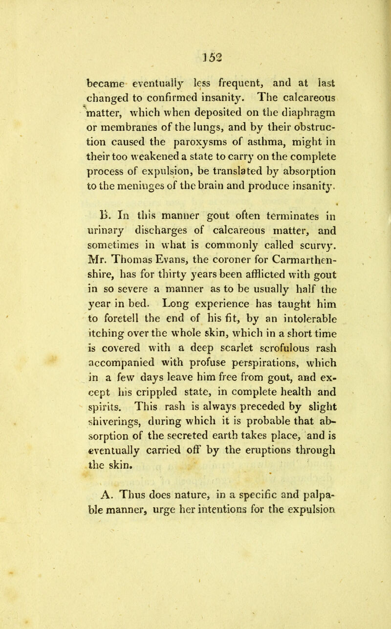 became eventually less frequent, and at last changed to confirmed insanity. The calcareous matter, which when deposited on the diaphragm or membranes of the lungs, and by their obstruc- tion caused the paroxysms of asthma, might in their too weakened a state to carry on the complete process of expulsion, be translated by absorption to the meninges of the brain and produce insanity, B. In this manner gout often terminates in urinary discharges of calcareous matter, and sometimes in what is commonly called scurvy. Mr. Thomas Evans, the coroner for Carmarthen- shire, has for thirty years been afflicted with gout in so severe a manner as to be usually half the year in bed. Long experience has taught him to foretell the end of his fit, by an intolerable itching over the whole skin, which in a short time is covered with a deep scarlet scrofulous rash accompanied with profuse perspirations, which in a few days leave him free from gout, and ex- cept his crippled state, in complete health and spirits. This rash is always preceded by slight shiverings, during which it is probable that ab- sorption of the secreted earth takes place, and is eventually carried off by the eruptions through the skin. A. Thus does nature, in a specific and palpa- ble manner, urge her intentions for the expulsion