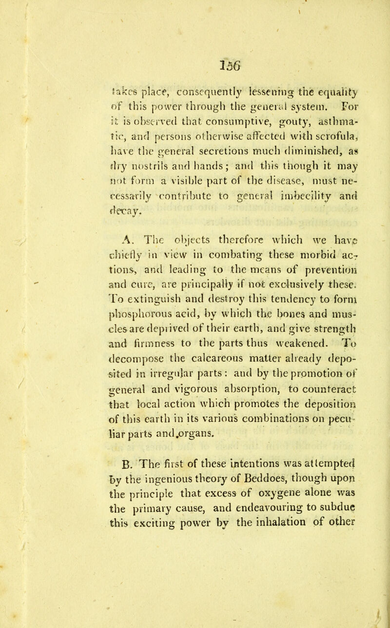 \ 156 takes place, consequently lessening the equality of this power through the generai system. For it is observed that consumptive, gouty, asthma- tic, and persons otherwise affected with scrofula, have the general secretions much diminished, as dry nostrils and hands; and this though it may not form a visible part of the disease, must ne- cessarily contribute to general imbecility and A. The objects therefore which we have chiefly in view in combating these morbid acT tions, and leading to the means of prevention and cure, are principally if not exclusively these. To extinguish and destroy this tendency to form phosphorous acid, by which the bones and mus- cles are deprived of their earth, and give strength and firmness to the parts thus weakened. To decompose the calcareous matter already depo- sited in irregular parts : and by the promotion of general and vigorous absorption, to counteract that local action which promotes the deposition of this earth in its various combinations on pecu liar parts and.organs. B. The first of these intentions was attempted i>y the ingenious theory of Beddoes, though upon the principle that excess of oxygene alone was the primary cause, and endeavouring to subdue this exciting power by the inhalation of other