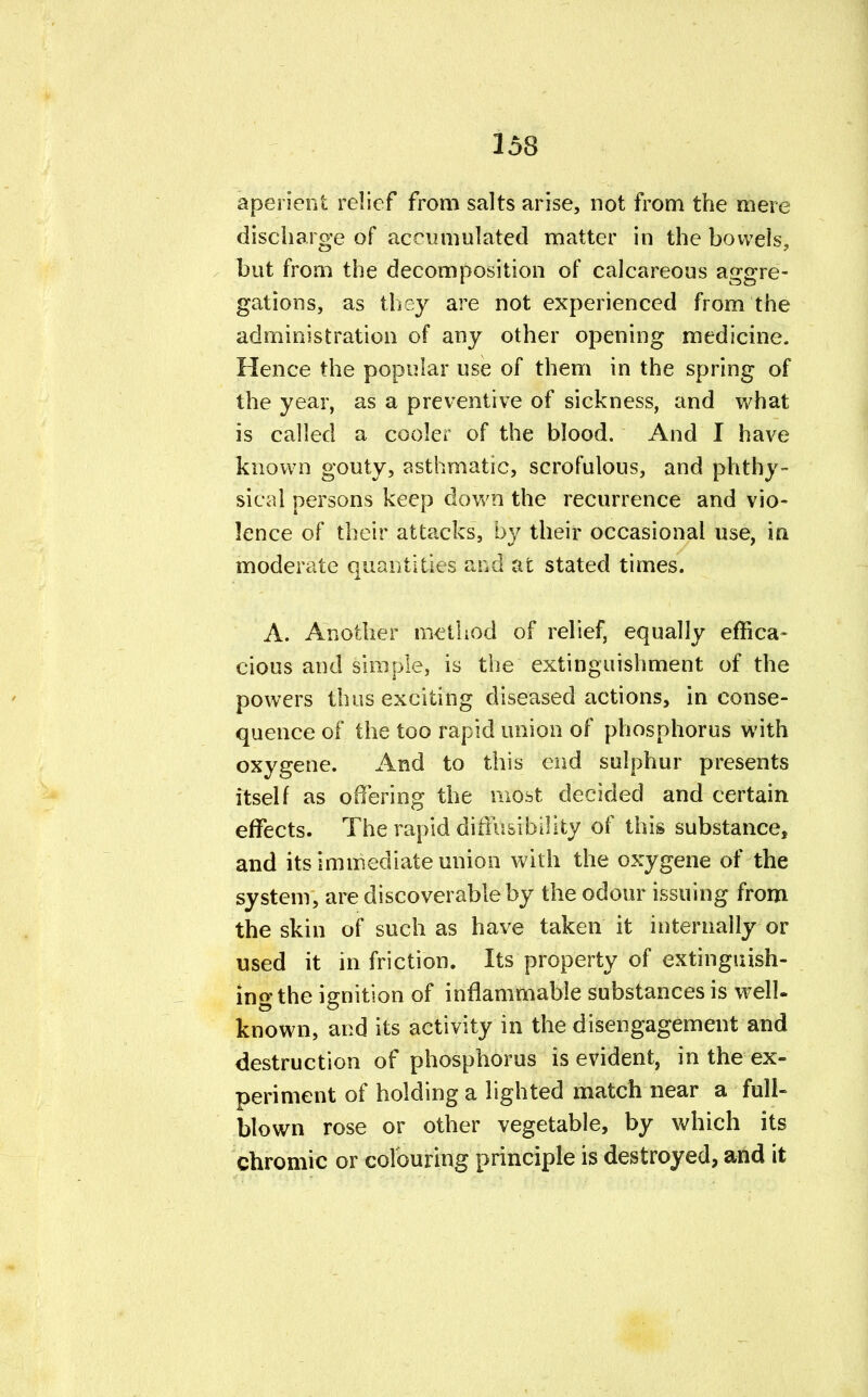 aperient relief from salts arise, not from the mere discharge of accumulated matter in the bowels, but from the decomposition of calcareous aggre- gations, as they are not experienced from the administration of any other opening medicine. Hence the popular use of them in the spring of the year, as a preventive of sickness, and what is called a cooler of the blood. And I have known gouty, asthmatic, scrofulous, and phthy- sical persons keep down the recurrence and vio- lence of their attacks, by their occasional use, in moderate quantities and at stated times. A. Another method of relief, equally effica- cious and simple, is the extinguishment of the powers thus exciting diseased actions, in conse- quence of the too rapid union of phosphorus with oxygene. And to this end sulphur presents itself as offering the most decided and certain effects. The rapid difiusibility of this substance, and its immediate union with the oxygene of the system, are discoverable by the odour issuing from the skin of such as have taken it internally or used it in friction. Its property of extinguish- ing the ignition of inflammable substances is well- known, and its activity in the disengagement and destruction of phosphorus is evident, in the ex- periment of holding a lighted match near a full- blown rose or other vegetable, by which its chromic or colouring principle is destroyed, and it