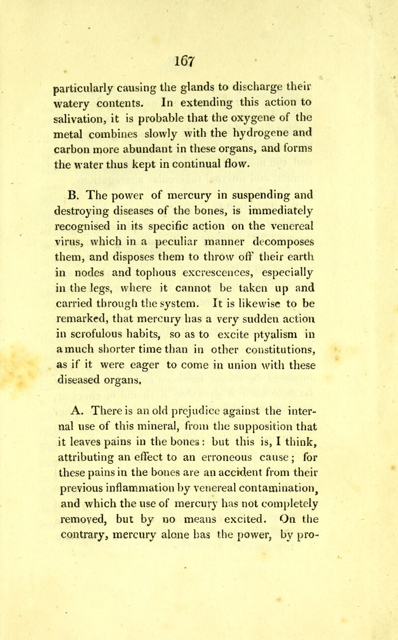 particularly causing the glands to discharge their watery contents. In extending this action to salivation, it is probable that the oxygene of the metal combines slowly with the hydrogene and carbon more abundant in these organs, and forms the water thus kept in continual flow. B. The power of mercury in suspending and destroying diseases of the bones, is immediately recognised in its specific action on the venereal virus, which in a peculiar manner decomposes them, and disposes them to throw off their earth in nodes and tophous excrescences, especially in the legs, where it cannot be taken up and carried through the system. It is likewise to be remarked, that mercury has a very sudden action in scrofulous habits, so as to excite ptyalism in a much shorter time than in other constitutions, as if it were eager to come in union with these diseased organs, A. There is an old prejudice against the inter- nal use of this mineral, from the supposition that it leaves pains in the bones: but this is, I think, attributing an effect to an erroneous cause ; for these pains in the bones are an accident from their previous inflammation by venereal contamination, and which the use of mercury has not completely removed, but by no means excited. On the contrary, mercury alone has the power, by pro-