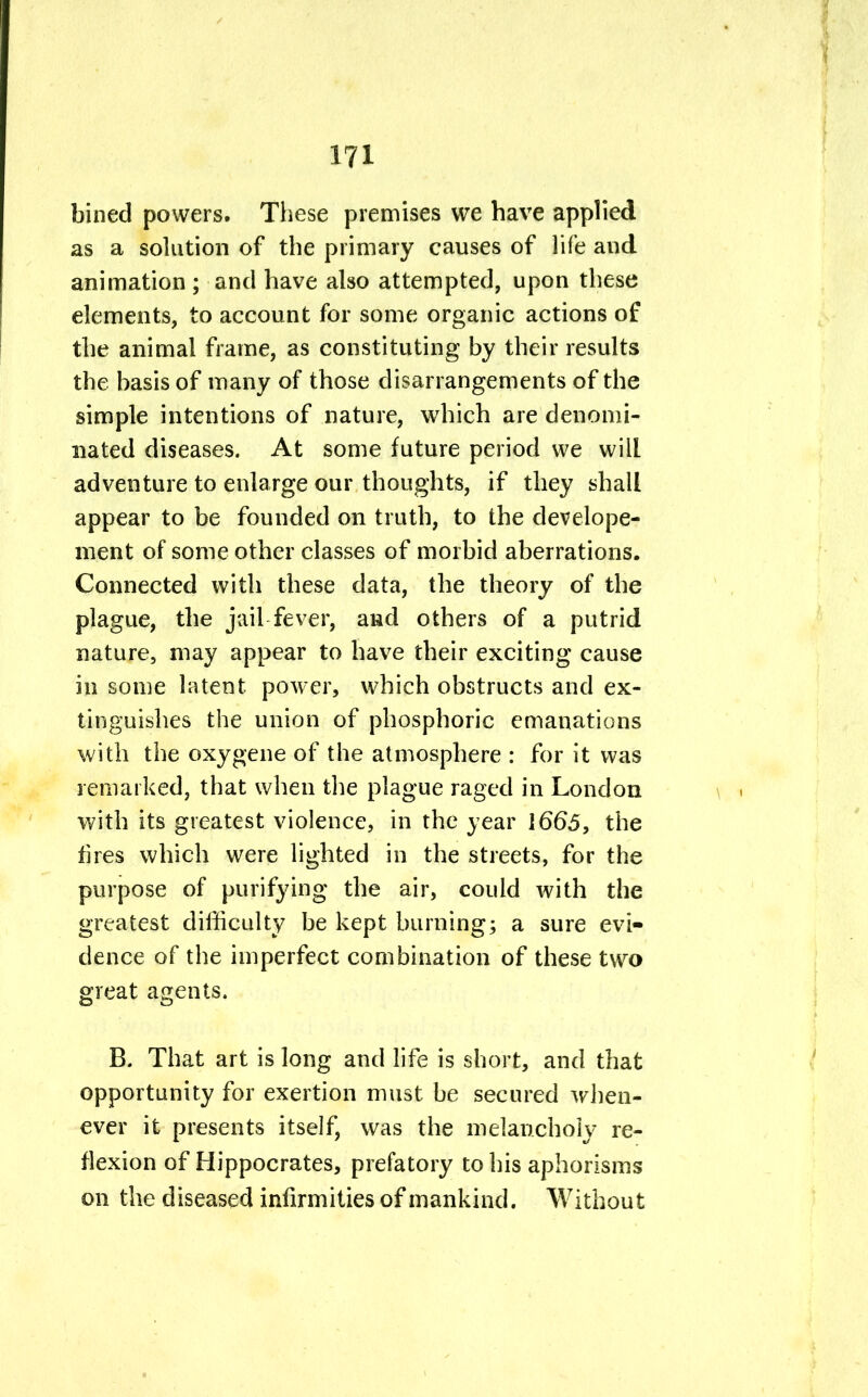 bined powers. These premises we have applied as a solution of the primary causes of life and animation ; and have also attempted, upon these elements, to account for some organic actions of the animal frame, as constituting by their results the basis of many of those disarrangements of the simple intentions of nature, which are denomi- nated diseases. At some future period we will adventure to enlarge our thoughts, if they shall appear to be founded on truth, to the develope- ment of some other classes of morbid aberrations. Connected with these data, the theory of the plague, the jail fever, and others of a putrid nature, may appear to have their exciting cause in some latent power, which obstructs and ex- tinguishes the union of phosphoric emanations with the oxygene of the atmosphere : for it was remarked, that when the plague raged in London with its greatest violence, in the year 1665, the fires which were lighted in the streets, for the purpose of purifying the air, could with the greatest difficulty be kept burning; a sure evi- dence of the imperfect combination of these two great agents. B. That art is long and life is short, and that opportunity for exertion must be secured when- ever it presents itself, was the melancholy re- flexion of Hippocrates, prefatory to his aphorisms on the diseased infirmities of mankind. Without