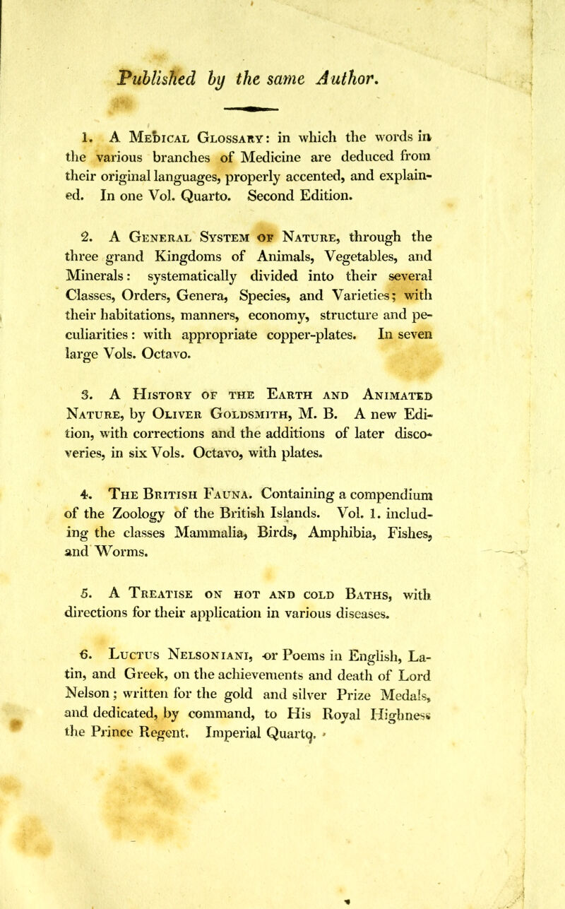 Published by the same Author. L A Medical Glossary : in which the words in the various branches of Medicine are deduced from their original languages, properly accented, and explain- ed. In one Vol. Quarto. Second Edition. 2. A General System of Nature, through the three grand Kingdoms of Animals, Vegetables, and Minerals: systematically divided into their several Classes, Orders, Genera, Species, and Varieties; with their habitations, manners, economy, structure and pe- culiarities : with appropriate copper-plates. In seven large Vols. Octavo. 3. A History of the Earth and Animated Nature, by Oliver Goldsmith, M. B. A new Edi- tion, with corrections and the additions of later disco* veries, in six Vols. Octavo, with plates. 4. The British Fauna. Containing a compendium of the Zoology of the British Islands. Vol. 1. includ- ing the classes Mammalia, Birds, Amphibia, Fishes? and Worms. 5. A Treatise on hot and cold Baths, with directions for their application in various diseases. 6. Luctus Nelson iani, -or Poems in English, La- tin, and Greek, on the achievements and death of Lord Nelson; written for the gold and silver Prize Medals, and dedicated, by command, to His Royal Highness the Prince Regent. Imperial Quarto,, •