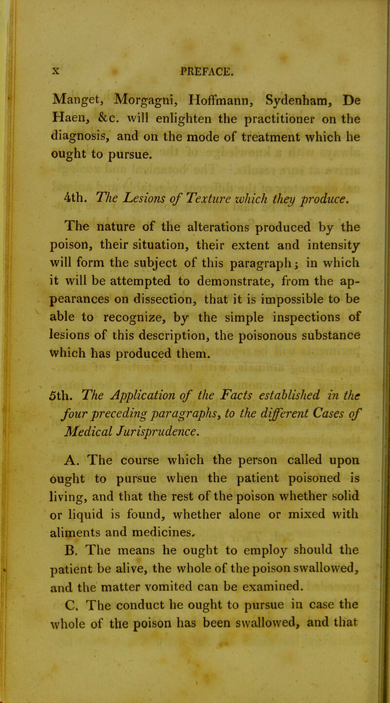 Manget, Morgagni, Hoffmann, Sydenham, De Haen, &c. will enlighten the practitioner on the diagnosis, and on the mode of treatment which he ought to pursue. 4th. The Lesions of Texture which they produce. The nature of the alterations produced by the poison, their situation, their extent and intensity will form the subject of this paragraph; in which it will be attempted to demonstrate, from the ap- pearances on dissection, that it is impossible to be able to recognize, by the simple inspections of lesions of this description, the poisonous substance which has produced them. 5th. The Application of the Facts established in the four preceding paragraphs, to the different Cases of Medical Jurisprudence. A. The course which the person called upon ought to pursue when the patient poisoned is living, and that the rest of the poison whether solid or liquid is found, whether alone or mixed with aliments and medicines. B. The means he ought to employ should the patient be alive, the whole of the poison swallowed, and the matter vomited can be examined. C. The conduct he ought to pursue in case the whole of the poison has been swallowed, and that