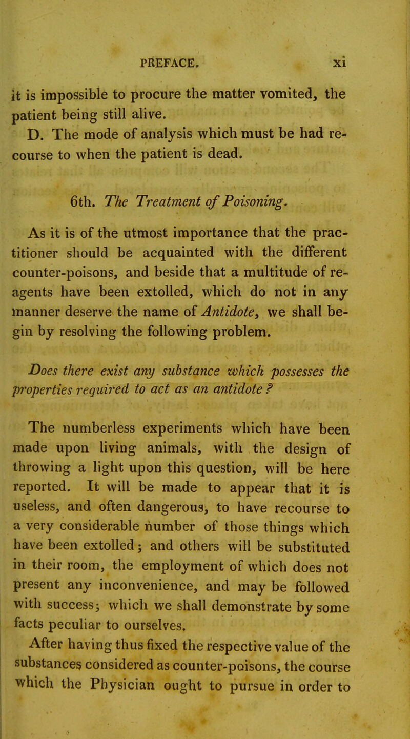 it is impossible to procure the matter vomited, the patient being still alive. D. The mode of analysis which must be had re- course to when the patient is dead. 6th. The Treatment of Poisoning. As it is of the utmost importance that the prac- titioner should be acquainted with the different counter-poisons, and beside that a multitude of re- agents have been extolled, which do not in any manner deserve the name of Antidote, we shall be- gin by resolving the following problem. Does there exist any substance zvhich possesses the properties required to act as an antidote ? The numberless experiments which have been made upon living animals, with the design of throwing a light upon this question, will be here reported. It will be made to appear that it is useless, and often dangerous, to have recourse to a very considerable number of those things which have been extolled; and others will be substituted in their room, the employment of which does not present any inconvenience, and may be followed with success; which we shall demonstrate by some facts peculiar to ourselves. After having thus fixed the respective value of the substances considered as counter-poisons, the course which the Physician ought to pursue in order to