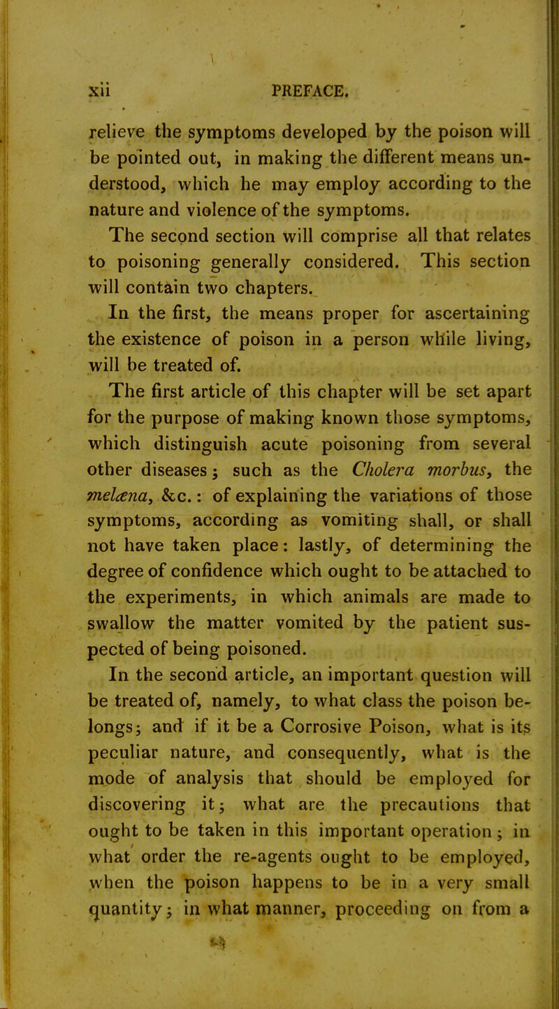 Xll PREFACE. relieve the symptoms developed by the poison will be pointed out, in making the different means un- derstood, which he may employ according to the nature and violence of the symptoms. The second section will comprise all that relates to poisoning generally considered. This section will contain two chapters. In the first, the means proper for ascertaining the existence of poison in a person while living, will be treated of. The first article of this chapter will be set apart for the purpose of making known those symptoms, which distinguish acute poisoning from several other diseases 5 such as the Cholera morbus, the melana, &c.: of explaining the variations of those symptoms, according as vomiting shall, or shall not have taken place: lastly, of determining the degree of confidence which ought to be attached to the experiments, in which animals are made to swallow the matter vomited by the patient sus- pected of being poisoned. In the second article, an important question will be treated of, namely, to what class the poison be- longs j and if it be a Corrosive Poison, what is its peculiar nature, and consequently, what is the mode of analysis that should be emploj^ed for discovering it 5 what are the precautions that ought to be taken in this important operation; in what order the re-agents ought to be employed, when the poison happens to be in a very small quantity 5 in what manner, proceeding on from a